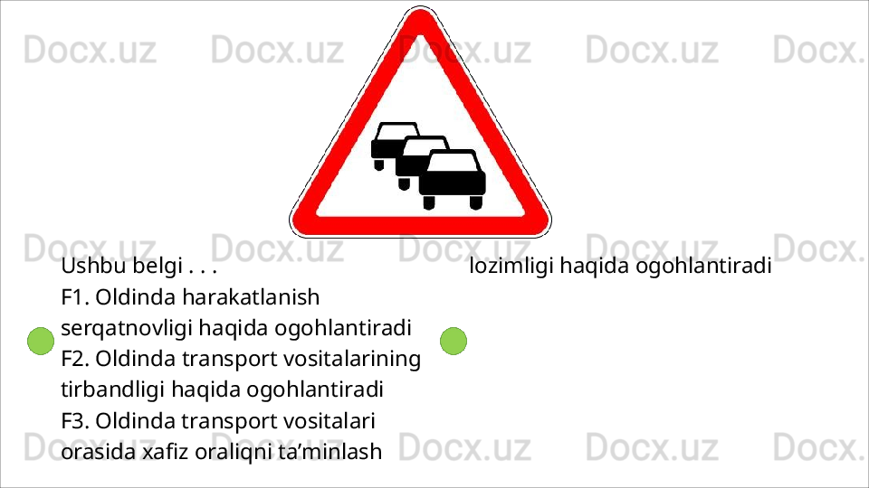 Ushbu   belgi   .   .   .
F1.   Oldinda   harakatlanish  
serqatnovligi haqida ogohlantiradi
F2.   Oldinda   transport   vositalarining 
tirbandligi haqida ogohlantiradi
F3. Oldinda transport vositalari 
orasida xafiz   oraliqni   ta’minlash   lozimligi   haqida  ogohlantiradi 