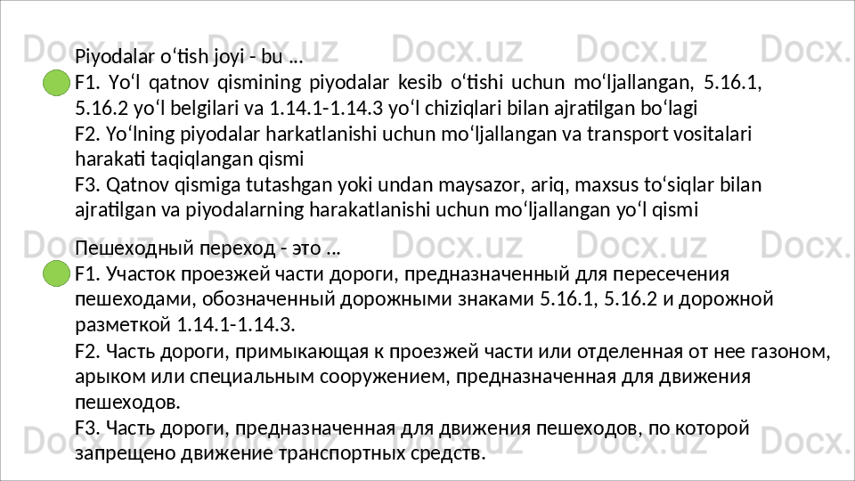 Piyodalar   o‘tish   joyi   -   bu   ...
F1.   Yo‘l   qatnov   qismining   piyodalar   kesib   o‘tishi   uchun   mo‘ljallangan,   5.16.1,
5.16.2   yo‘l   belgilari   va   1.14.1-1.14.3   yo‘l   chiziqlari   bilan   ajratilgan   bo‘lagi
F2. Yo‘lning piyodalar harkatlanishi uchun mo‘ljallangan va transport vositalari  
harakati taqiqlangan qismi
F3. Qatnov qismiga tutashgan yoki undan maysazor, ariq, maxsus to‘siqlar bilan 
ajratilgan va piyodalarning harakatlanishi uchun mo‘ljallangan yo‘l qismi
Пешеходный   переход   -   это   ...
F1. Участок проезжей части дороги, предназначенный для пересечения 
пешеходами,   обозначенный   дорожными   знаками   5.16.1,   5.16.2   и   дорожной 
разметкой 1.14.1-1.14.3.
F2.   Часть   дороги,   примыкающая   к   проезжей   части   или   отделенная   от   нее   газоном, 
арыком или специальным сооружением, предназначенная для движения 
пешеходов.
F3.   Часть   дороги,   предназначенная   для   движения   пешеходов,   по   которой 
запрещено движение транспортных средств. 