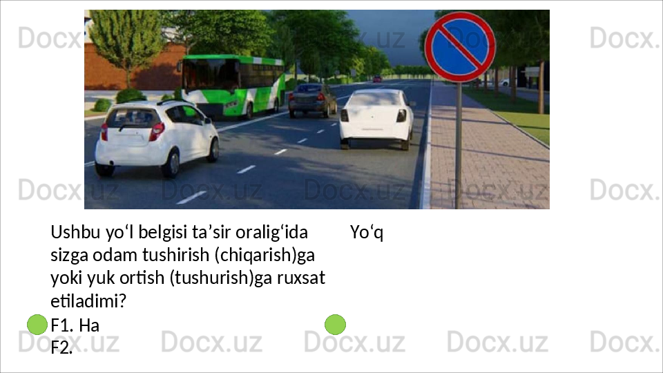 Ushbu yo‘l belgisi ta’sir oralig‘ida 
sizga odam tushirish (chiqarish)ga 
yoki   yuk   ortish   (tushurish)ga   ruxsat
etiladimi?
F1. Ha 
F2.   Yo‘q 