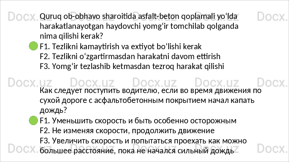 Quruq   ob-obhavo   sharoitida   asfalt-beton   qoplamali   yo‘lda
harakatlanayotgan   haydovchi   yomg‘ir   tomchilab   qolganda  
nima qilishi kerak?
F1.   Tezlikni   kamaytirish   va   extiyot   bo‘lishi   kerak
F2. Tezlikni o‘zgartirmasdan harakatni davom ettirish 
F3.   Yomg‘ir   tezlashib   ketmasdan   tezroq   harakat   qilishi
Как   следует   поступить   водителю,   если   во   время   движения   по 
сухой дороге с асфальтобетонным покрытием начал капать 
дождь?
F1.   Уменьшить   скорость   и   быть   особенно   осторожным 
F2. Не изменяя скорости, продолжить движение
F3.   Увеличить   скорость   и   попытаться   проехать   как   можно 
большее расстояние, пока не начался сильный дождь 