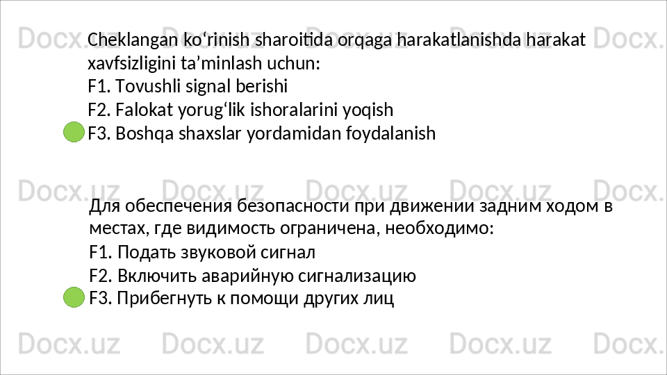 Cheklangan   ko‘rinish   sharoitida   orqaga   harakatlanishda   harakat
xavfsizligini   ta’minlash   uchun:
F1.   Tovushli   signal   berishi
F2.   Falokat   yorug‘lik   ishoralarini   yoqish
F3.   Boshqa   shaxslar   yordamidan   foydalanish
Для   обеспечения   безопасности   при   движении   задним   ходом   в 
местах, где видимость ограничена, необходимо:
F1.   Подать   звуковой   сигнал
F2.   Включить   аварийную   сигнализацию
F3. Прибегнуть к помощи других лиц 
