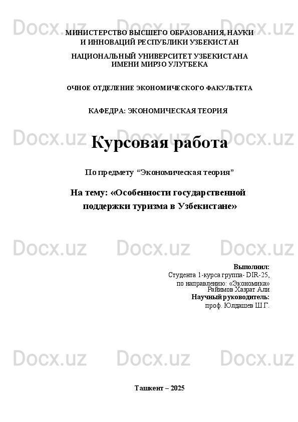 МИНИСТЕРСТВО ВЫСШЕГО ОБРАЗОВАНИЯ, НАУКИ
И ИННОВАЦИЙ РЕСПУБЛИКИ УЗБЕКИСТАН
НАЦИОНАЛЬНЫЙ УНИВЕРСИТЕТ УЗБЕКИСТАНА
ИМЕНИ МИРЗО УЛУГБЕКА
ОЧНОЕ ОТДЕЛЕНИЕ ЭКОНОМИЧЕСКОГО ФАКУЛЬТЕТА
КАФЕДРА: ЭКОНОМИЧЕСКАЯ ТЕОРИЯ
Курсовая работа
По предмету “Экономическая теория”
На тему:  «Особенности государственной
поддержки туризма в Узбекистане»
Выполнил:
Студента 1-курса группа- DIR-25, 
по направлению:  «Экономика»
Райимов Хазрат Али
Научный руководитель:
проф. Юлдашев Ш.Г.
Ташкент – 2025 