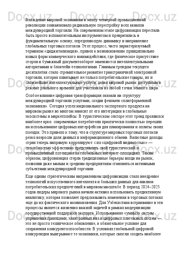 Вхождение мировой экономики в эпоху четвертой промышленной 
революции ознаменовало радикальную перестройку всех каналов 
международной торговли. На современном этапе цифровизация перестала 
быть просто вспомогательным инструментом и превратилась в 
фундаментальную основу, определяющую динамику и направление 
глобальных торговых потоков. Этот процесс, часто характеризуемый 
термином «диджитализация», привел к возникновению принципиально 
новых форм коммерческого взаимодействия, где физическое присутствие 
сторон и бумажный документооборот заменяются интеллектуальными 
алгоритмами и блокчейн-технологиями. Главным трендом текущего 
десятилетия стало стремительное развитие трансграничной электронной 
торговли, которая охватывает не только потребительские товары, но и 
сложнейшие интеллектуальные услуги, делая мировой рынок доступным в 
режиме реального времени для участников из любой точки земного шара.
Особое влияние цифровая трансформация оказала на структуру 
международной торговли услугами, создав феномен «платформенной 
экономики». Сегодня успех национального экспортного продукта на 
мировом рынке во многом зависит от его интеграции в глобальные 
экосистемы и маркетплейсы. В туристическом секторе этот тренд проявился 
наиболее ярко: современные потребители практически полностью перешли 
на использование цифровых интерфейсов для планирования и оплаты своих 
поездок. Это привело к тому, что в структуре мировых торговых потоков 
резко возросла доля данных и информационного обмена. Валютные доходы 
стран теперь напрямую коррелируют с их «цифровой видимостью» — 
способностью эффективно представлять свой туристический и 
промышленный потенциал на глобальных интернет-площадках. Таким 
образом, цифровизация стерла традиционные барьеры входа на рынок, 
позволив даже малым и средним предприятиям становиться активными 
субъектами международной торговли.
Еще одним стратегическим направлением цифровизации стало внедрение 
технологий искусственного интеллекта и больших данных для анализа 
потребительских предпочтений в мировом масштабе. В период 2024–2025 
годов лидеры мирового рынка начали активно использовать предиктивную 
аналитику, которая позволяет предсказывать изменения в торговых потоках 
еще до их фактического возникновения. Для Узбекистана встраивание в эти 
процессы является жизненно важной задачей в рамках модернизации 
государственной поддержки экспорта. Использование «умных» систем 
управления границами, электронных виз и цифровых платежных систем — 
это не просто техническое обновление, а обязательное условие для 
сохранения конкурентоспособности. В условиях глобальной цифровой 
конкуренции выигрывают те экономики, которые смогли создать наиболее  