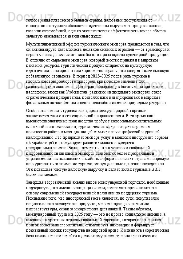 точки зрения платежного баланса страны, валютные поступления от 
иностранного туриста абсолютно идентичны выручке от продажи хлопка, 
газа или автомобилей, однако экономическая эффективность такого обмена 
зачастую оказывается значительно выше.
Мультипликативный эффект туристического экспорта проявляется в том, что
он активизирует деятельность десятков смежных отраслей — от транспорта и
строительства до сельского хозяйства и производства сувенирной продукции.
В отличие от сырьевого экспорта, который жестко привязан к мировым 
ценам на ресурсы, туристический продукт опирается на культурную 
идентичность, историю и гостеприимство страны, что создает более высокую
добавленную стоимость. В период 2023–2025 годов роль туризма в 
глобальном товарообороте приобрела критическое значение для 
развивающихся экономик. Для стран, обладающих богатым историческим 
наследием, таких как Узбекистан, развитие «невидимого экспорта» стало 
стратегическим приоритетом, позволяющим интегрироваться в мировые 
финансовые потоки без истощения невозобновляемых природных ресурсов.
Особая значимость туризма как формы международной торговли 
заключается также в его социальной направленности. В то время как 
высокотехнологичные производства требуют колоссальных капитальных 
вложений и автоматизации, туристическая сфера создает огромное 
количество рабочих мест для людей самых разных профессий и уровней 
квалификации. Это превращает экспорт услуг в мощный инструмент борьбы 
с безработицей и стимулирует развитие малого и среднего 
предпринимательства. Важно отметить, что в условиях глобальной 
цифровизации «невидимый экспорт» становится более прозрачным и 
управляемым: использование онлайн-платформ позволяет странам напрямую
конкурировать за внимание туриста, минуя длинные цепочки посредников. 
Это повышает чистую валютную выручку и делает вклад туризма в ВВП 
более осязаемым.
Завершая теоретический анализ видов международной торговли, необходимо
подчеркнуть, что именно концепция «невидимого экспорта» ложится в 
основу современной государственной политики по поддержке туризма. 
Понимание того, что иностранный гость является, по сути, покупателем 
национального экспортного продукта, меняет подходы к развитию 
инфраструктуры, сервиса и маркетинга дестинаций. Таким образом, 
международный туризм в 2025 году — это не просто социальное явление, а 
высококонкурентная отрасль глобальной торговли, которая обеспечивает 
приток иностранного капитала, стимулирует инновации и формирует 
позитивный имидж государства на мировой арене. Именно эта теоретическая
база позволяет нам перейти к детальному рассмотрению практических  