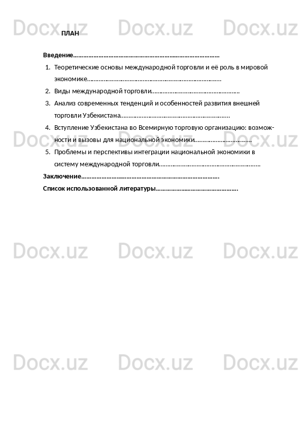 ПЛАН
Введение……………………………………………………………………………
1. Теоретические основы международной торговли и её роль в мировой 
экономике……………………………………………………………………….
2. Виды международной торговли……………………………………………...
3. Анализ современных тенденций и особенностей развития внешней 
торговли Узбекистана………………………………………………………….
4. Вступление Узбекистана во Всемирную торговую организацию: возмож-
ности и вызовы для национальной экономики……………………………..
5. Проблемы и перспективы интеграции национальной экономики в 
систему международной торговли……………………………………………………..
Заключение……………………………………………………………………….
Список использованной литературы…………………………………………. 