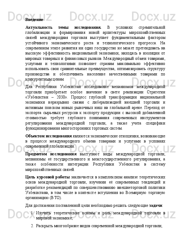 Введение
Актуальность   темы   исследования.   В   условиях   стремительной
глобализации   и   формирования   новой   архитектуры   мирохозяйственных
связей   международная   торговля   выступает   фундаментальным   фактором
устойчивого   экономического   роста   и   технологического   прогресса.   На
современном этапе развития ни одно государство  не может претендовать на
высокую   эффективность   национальной   экономики,   находясь   в   изоляции   от
мировых товарных и финансовых рынков. Международный обмен товарами,
услугами   и   технологиями   позволяет   странам   максимально   эффективно
использовать  свои сравнительные преимущества, оптимизировать структуру
производства   и   обеспечивать   население   качественными   товарами   по
конкурентным ценам.
Для   Республики   Узбекистан   исследование   механизмов   международной
торговли   приобретает   особое   значение   в   свете   реализации   Стратегии
«Узбекистан   –   2030».   Процесс   глубокой   трансформации   национальной
экономики   неразрывно   связан   с   либерализацией   внешней   торговли   и
активным   поиском   новых   рыночных   ниш   на   глобальной   арене.   Переход   от
экспорта   сырьевых   ресурсов   к   экспорту   продукции   с   высокой   добавленной
стоимостью   требует   глубокого   понимания   современных   инструментов
регулирования   международной   торговли,   а   также   учета   специфики
функционирования многосторонних торговых систем.
Объектом исследования  являются экономические отношения, возникающие
в   процессе   международного   обмена   товарами   и   услугами   в   условиях
современной глобализации.
Предметом   исследования   выступают   виды   международной   торговли,
механизмы   её   государственного   и   межгосударственного   регулирования,   а
также   особенности   интеграции   Республики   Узбекистан   в   систему
мирохозяйственных связей.
Цель   курсовой   работы   заключается   в   комплексном   анализе   теоретических
основ   международной   торговли,   изучении   её   современных   тенденций   и
разработке   рекомендаций   по  совершенствованию   внешнеторговой   политики
Узбекистана,   в   том   числе   в   контексте   вступления   во   Всемирную   торговую
организацию  (ВТО).
Для достижения поставленной цели необходимо решить следующие  задачи :
1. Изучить   теоретические   основы   и   роль   международной   торговли   в
мировой экономике;
2. Раскрыть многообразие видов современной международной торговли; 