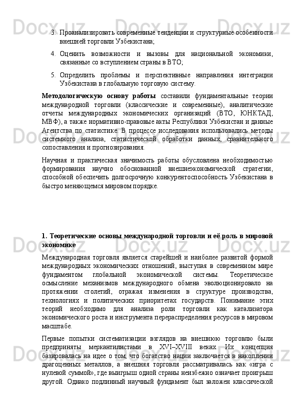 3. Проанализировать современные тенденции и структурные особенности
внешней торговли Узбекистана;
4. Оценить   возможности   и   вызовы   для   национальной   экономики,
связанные со вступлением страны в ВТО;
5. Определить   проблемы   и   перспективные   направления   интеграции
Узбекистана в глобальную торговую систему.
Методологическую   основу   работы   составили   фундаментальные   теории
международной   торговли   (классические   и   современные),   аналитические
отчеты   международных   экономических   организаций   (ВТО,   ЮНКТАД,
МВФ), а также нормативно-правовые акты Республики Узбекистан и данные
Агентства   по   статистике.   В   процессе   исследования   использовались   методы
системного   анализа,   статистической   обработки   данных,   сравнительного
сопоставления и прогнозирования.
Научная   и   практическая   значимость   работы   обусловлена   необходимостью
формирования   научно   обоснованной   внешнеэкономической   стратегии,
способной   обеспечить   долгосрочную   конкурентоспособность   Узбекистана   в
быстро меняющемся мировом порядке.
1. Теоретические  основы  международной   торговли  и  её  роль в  мировой
экономике
Международная   торговля   является   старейшей   и   наиболее   развитой   формой
международных   экономических   отношений,   выступая   в   современном   мире
фундаментом   глобальной   экономической   системы.   Теоретическое
осмысление   механизмов   международного   обмена   эволюционировало   на
протяжении   столетий,   отражая   изменения   в   структуре   производства,
технологиях   и   политических   приоритетах   государств.   Понимание   этих
теорий   необходимо   для   анализа   роли   торговли   как   катализатора
экономического роста и инструмента перераспределения ресурсов в мировом
масштабе.
Первые   попытки   систематизации   взглядов   на   внешнюю   торговлю   были
предприняты   меркантилистами   в   XVI – XVIII   веках.   Их   концепция
базировалась  на  идее  о том,  что  богатство   нации  заключается   в накоплении
драгоценных   металлов,   а   внешняя   торговля   рассматривалась   как   «игра   с
нулевой суммой», где выигрыш одной страны неизбежно означает проигрыш
другой.   Однако   подлинный   научный   фундамент   был   заложен   классической 