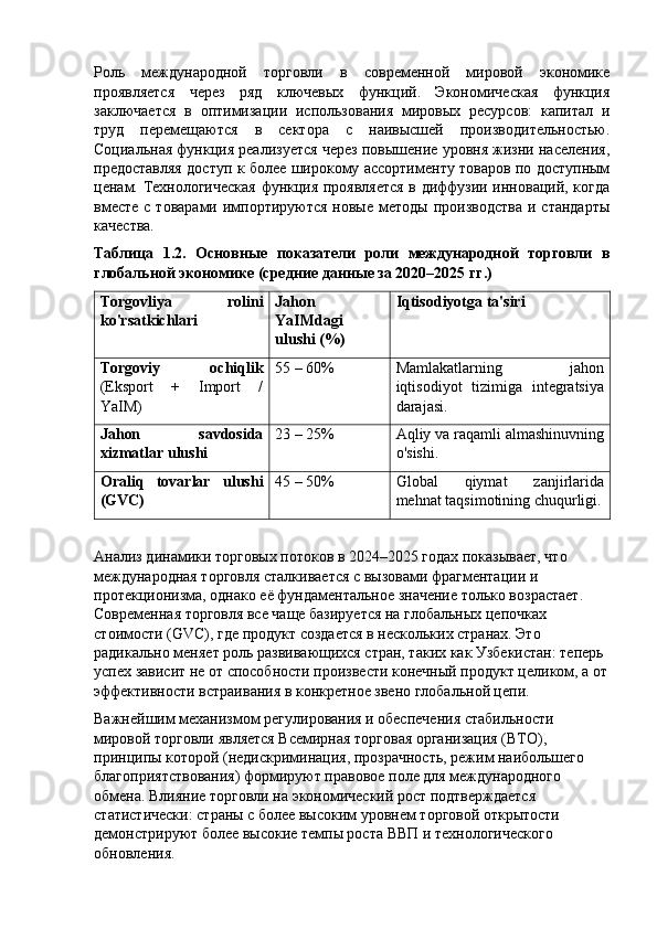 Роль   международной   торговли   в   современной   мировой   экономике
проявляется   через   ряд   ключевых   функций.   Экономическая   функция
заключается   в   оптимизации   использования   мировых   ресурсов:   капитал   и
труд   перемещаются   в   сектора   с   наивысшей   производительностью.
Социальная функция реализуется через повышение уровня жизни населения,
предоставляя доступ к более широкому ассортименту товаров по доступным
ценам. Технологическая функция проявляется в диффузии инноваций, когда
вместе   с товарами  импортируются  новые  методы  производства  и  стандарты
качества.
Таблица   1.2.   Основные   показатели   роли   международной   торговли   в
глобальной экономике (средние данные за 2020–2025 гг.)
Torgovliya   rolini
ko'rsatkichlari Jahon
YaIMdagi
ulushi (%) Iqtisodiyotga ta'siri
Torgoviy   ochiqlik
(Eksport   +   Import   /
YaIM) 55 – 60% Mamlakatlarning   jahon
iqtisodiyot   tizimiga   integratsiya
darajasi.
Jahon   savdosida
xizmatlar ulushi 23 – 25% Aqliy va raqamli almashinuvning
o'sishi.
Oraliq   tovarlar   ulushi
(GVC) 45 – 50% Global   qiymat   zanjirlarida
mehnat taqsimotining chuqurligi.
Анализ динамики торговых потоков в 2024–2025 годах показывает, что 
международная торговля сталкивается с вызовами фрагментации и 
протекционизма, однако её фундаментальное значение только возрастает. 
Современная торговля все чаще базируется на глобальных цепочках 
стоимости ( GVC ), где продукт создается в нескольких странах. Это 
радикально меняет роль развивающихся стран, таких как Узбекистан: теперь 
успех зависит не от способности произвести конечный продукт целиком, а от
эффективности встраивания в конкретное звено глобальной цепи.
Важнейшим механизмом регулирования и обеспечения стабильности 
мировой торговли является Всемирная торговая организация (ВТО), 
принципы которой (недискриминация, прозрачность, режим наибольшего 
благоприятствования) формируют правовое поле для международного 
обмена. Влияние торговли на экономический рост подтверждается 
статистически: страны с более высоким уровнем торговой открытости 
демонстрируют более высокие темпы роста ВВП и технологического 
обновления. 