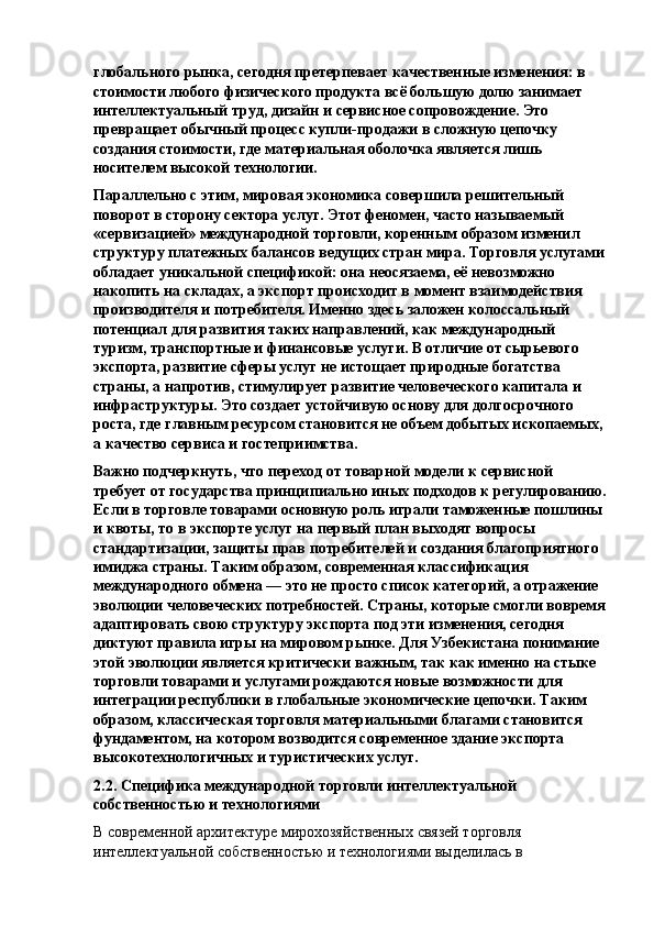 глобального рынка, сегодня претерпевает качественные изменения: в 
стоимости любого физического продукта всё большую долю занимает 
интеллектуальный труд, дизайн и сервисное сопровождение. Это 
превращает обычный процесс купли-продажи в сложную цепочку 
создания стоимости, где материальная оболочка является лишь 
носителем высокой технологии.
Параллельно с этим, мировая экономика совершила решительный 
поворот в сторону сектора услуг. Этот феномен, часто называемый 
«сервизацией» международной торговли, коренным образом изменил 
структуру платежных балансов ведущих стран мира. Торговля услугами
обладает уникальной спецификой: она неосязаема, её невозможно 
накопить на складах, а экспорт происходит в момент взаимодействия 
производителя и потребителя. Именно здесь заложен колоссальный 
потенциал для развития таких направлений, как международный 
туризм, транспортные и финансовые услуги. В отличие от сырьевого 
экспорта, развитие сферы услуг не истощает природные богатства 
страны, а напротив, стимулирует развитие человеческого капитала и 
инфраструктуры. Это создает устойчивую основу для долгосрочного 
роста, где главным ресурсом становится не объем добытых ископаемых, 
а качество сервиса и гостеприимства.
Важно подчеркнуть, что переход от товарной модели к сервисной 
требует от государства принципиально иных подходов к регулированию.
Если в торговле товарами основную роль играли таможенные пошлины 
и квоты, то в экспорте услуг на первый план выходят вопросы 
стандартизации, защиты прав потребителей и создания благоприятного 
имиджа страны. Таким образом, современная классификация 
международного обмена — это не просто список категорий, а отражение 
эволюции человеческих потребностей. Страны, которые смогли вовремя
адаптировать свою структуру экспорта под эти изменения, сегодня 
диктуют правила игры на мировом рынке. Для Узбекистана понимание 
этой эволюции является критически важным, так как именно на стыке 
торговли товарами и услугами рождаются новые возможности для 
интеграции республики в глобальные экономические цепочки. Таким 
образом, классическая торговля материальными благами становится 
фундаментом, на котором возводится современное здание экспорта 
высокотехнологичных и туристических услуг.
2.2. Специфика международной торговли интеллектуальной 
собственностью и технологиями
В современной архитектуре мирохозяйственных связей торговля 
интеллектуальной собственностью и технологиями выделилась в  