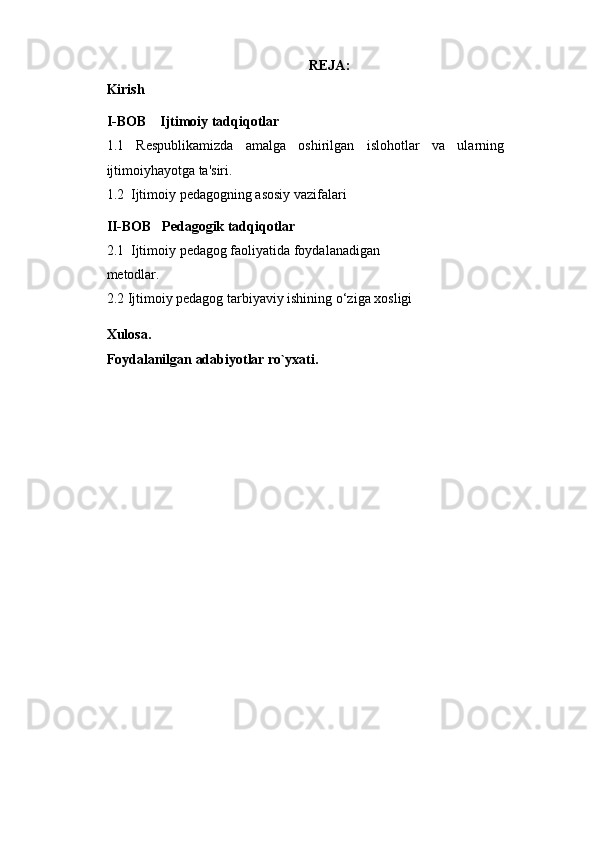 REJA:
Kirish 
I-BOB    Ijtimoiy tadqiqotlar
1.1   Rеspublikamizda   amalga   oshirilgan   islohotlar   va   ularning
ijtimoiyhayotga ta'siri.
1.2  Ijtimoiy pedagogning asosiy vazifalari
II-BOB    Pedagogik tadqiqotlar
2.1   Ijtimoiy pedagog faoliyatida foydalanadigan
metodlar.
2.2  Ijtimoiy pedagog tarbiyaviy ishining o‘ziga xosligi
Xulosa.
Foydalanilgan adabiyotlar ro`yxati. 