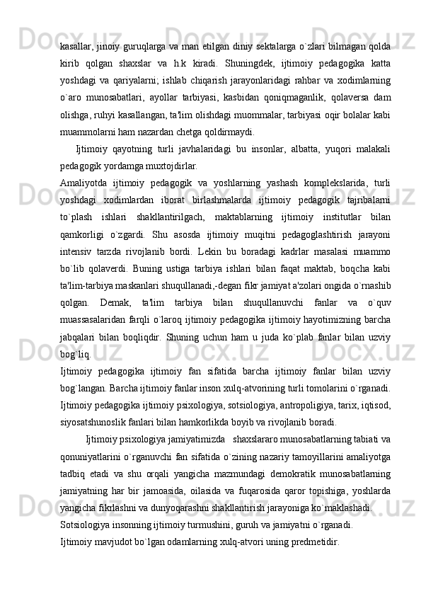 kasallar, jinoiy guruqlarga va man etilgan diniy sektalarga o`zlari bilmagan qolda
kirib   qolgan   shaxslar   va   h.k   kiradi.   Shuningdek,   ijtimoiy   pedagogika   katta
yoshdagi   va   qariyalarni;   ishlab   chiqarish   jarayonlaridagi   rahbar   va   xodimlarning
o`aro   munosabatlari,   ayollar   tarbiyasi,   kasbidan   qoniqmaganlik,   qolaversa   dam
olishga, ruhyi kasallangan, ta'lim olishdagi muommalar, tarbiyasi oqir bolalar kabi
muammolarni ham nazardan chetga qoldirmaydi.
Ijtimoiy   qayotning   turli   javhalaridagi   bu   insonlar,   albatta,   yuqori   malakali
pedagogik yordamga muxtojdirlar.
Amaliyotda   ijtimoiy   pedagogik   va   yoshlarning   yashash   komplekslarida,   turli
yoshdagi   xodimlardan   iborat   birlashmalarda   ijtimoiy   pedagogik   tajribalarni
to`plash   ishlari   shakllantirilgach,   maktablarning   ijtimoiy   institutlar   bilan
qamkorligi   o`zgardi.   Shu   asosda   ijtimoiy   muqitni   pedagoglashtirish   jarayoni
intensiv   tarzda   rivojlanib   bordi.   Lekin   bu   boradagi   kadrlar   masalasi   muammo
bo`lib   qolaverdi.   Buning   ustiga   tarbiya   ishlari   bilan   faqat   maktab,   boqcha   kabi
ta'lim-tarbiya maskanlari shuqullanadi,-degan fikr jamiyat a'zolari ongida o`rnashib
qolgan.   Demak,   ta'lim   tarbiya   bilan   shuqullanuvchi   fanlar   va   o`quv
muassasalaridan  farqli o`laroq ijtimoiy pedagogika ijtimoiy hayotimizning barcha
jabqalari   bilan   boqliqdir.   Shuning   uchun   ham   u   juda   ko`plab   fanlar   bilan   uzviy
bog`liq.
Ijtimoiy   pedagogika   ijtimoiy   fan   sifatida   barcha   ijtimoiy   fanlar   bilan   uzviy
bog`langan.  Barcha ijtimoiy fanlar inson xulq-atvorining turli tomolarini o`rganadi.
Ijtimoiy pedagogika ijtimoiy psixologiya, sotsiologiya, antropoligiya, tarix, iqtisod,
siyosatshunoslik fanlari bilan hamkorlikda boyib va rivojlanib boradi.
Ijtimoiy psixologiya jamiyatimizda   shaxslararo munosabatlarning tabiati va
qonuniyatlarini o`rganuvchi  fan sifatida o`zining nazariy tamoyillarini amaliyotga
tadbiq   etadi   va   shu   orqali   yangicha   mazmundagi   demokratik   munosabatlarning
jamiyatning   har   bir   jamoasida,   oilasida   va   fuqarosida   qaror   topishiga,   yoshlarda
yangicha fikrlashni va dunyoqarashni shakllantirish jarayoniga ko`maklashadi.
Sotsiologiya insonning ijtimoiy turmushini, guruh va jamiyatni o`rganadi.
Ijtimoiy mavjudot bo`lgan odamlarning xulq-atvori uning predmetidir.