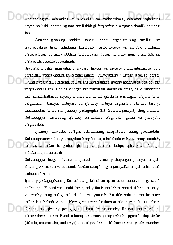 Antropologiya-   odamning   kelib   chiqishi   va   evolyutsiyasi,   odamzot   irqlarining
paydo bo`lishi, odamning tana tuzilishidagi farq-tafovut, o`zgaruvchanlik haqidagi
fan.
Antropoligiyaning   muhim   sohasi-   odam   organizmining   tuzilishi   va
rivojlanishiga   ta'sir   qiladigan   fiziologik.   Biokimyoviy   va   genetik   omillarini
o`rganadigan   bo`limi-   «Odam   biologiyasi»   degan   umumiy   nom   bilan   XX   asr
o`rtalaridan boshlab rivojlandi.
Siyosatshunoslik   jamiyatning   siyosiy   hayoti   va   siyosiy   munosabatlarida   ro`y
beradigan   voqea-hodisalar,   o`zgarishlarni   ilmiy-nazariy   jihatdan   asoslab   beradi.
Uning siyosiy fan sifatidagi roli va ahamiyati uning siyosiy mohiyatga ega bo`lgan
voqea-hodisalarni   alohida   olingan   bir   mamalkat   doirasida   emas,   balki   jahonning
turli   mamlakatlarida   siyosiy   muammolarni   hal   qilishida   erishilgan   natijalar   bilan
belgilanadi.   Jamiyat   tarbiyasi   bu   ijtimoiy   tarbiya   deganidir.   Ijtimoiy   tarbiya
muammolari   bilan   esa   ijtimoiy   pedagogika   (lat.   Socium-jamiyat)   shug`ullanadi.
Sotsiologiya-   insonning   ijtimoiy   turmushini   o`rganish,   guruh   va   jamiyatni
o`rganishdir.
  Ijtimoiy   mavjudot   bo`lgan   odamlarning   xulq-atvori-   uning   predmetidir.
Sotsiologiyaning faoliyat maydoni keng bo`lib, u ko`chada individlarning tasodifiy
to`qnashuvlaridan   to   global   ijtimoiy   jarayonlarni   tadqiq   qilishgacha   bo`lgan
sohalarni qamrab oladi.
Sotsiologiya   bizga   o`zimiz   haqimizda,   o`zimiz   yashayotgan   jamiyat   haqida,
shuningdek makon va zamonda bizdan uzoq bo`lgan jamiyatlar haqida bilim olish
imkonini beradi.
Ijtimoiy   pedagogikaning   fan   sifatidagi   ta’rifi   bir   qator   baxs-munozaralarga   sabab
bo‘lmoqda. Yaxshi ma’lumki, har qanday fan inson bilimi sohasi sifatida nazariya
va   amaliyotning   birligi   sifatida   faoliyat   yuritadi.   Bu   ikki   soha   doimo   bir-birini
to‘ldirib   kelishadi   va   voqelikning   mukammallashuviga   o‘z   ta’sirini   ko‘rsatishadi.
Demak,   biz   ijtimoiy   pedagogikani   ham   fan   va   amaliy   faoliyat   sohasi   sifatida
o‘rganishimiz lozim. Bundan tashqari ijtimoiy pedagogika ko‘pgina boshqa fanlar
(falsafa, matematika, biologiya) kabi o‘quv fani bo‘lib ham xizmat qilishi mumkin. 