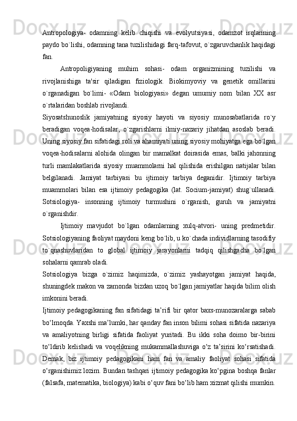 Antropologiya-   odamning   kelib   chiqishi   va   evolyutsiyasi,   odamzot   irqlarining
paydo bo`lishi, odamning tana tuzilishidagi farq-tafovut, o`zgaruvchanlik haqidagi
fan.
Antropoligiyaning   muhim   sohasi-   odam   organizmining   tuzilishi   va
rivojlanishiga   ta'sir   qiladigan   fiziologik.   Biokimyoviy   va   genetik   omillarini
o`rganadigan   bo`limi-   «Odam   biologiyasi»   degan   umumiy   nom   bilan   XX   asr
o`rtalaridan boshlab rivojlandi.
Siyosatshunoslik   jamiyatning   siyosiy   hayoti   va   siyosiy   munosabatlarida   ro`y
beradigan   voqea-hodisalar,   o`zgarishlarni   ilmiy-nazariy   jihatdan   asoslab   beradi.
Uning siyosiy fan sifatidagi roli va ahamiyati uning siyosiy mohiyatga ega bo`lgan
voqea-hodisalarni   alohida   olingan   bir   mamalkat   doirasida   emas,   balki   jahonning
turli   mamlakatlarida   siyosiy   muammolarni   hal   qilishida   erishilgan   natijalar   bilan
belgilanadi.   Jamiyat   tarbiyasi   bu   ijtimoiy   tarbiya   deganidir.   Ijtimoiy   tarbiya
muammolari   bilan   esa   ijtimoiy   pedagogika   (lat.   Socium-jamiyat)   shug`ullanadi.
Sotsiologiya-   insonning   ijtimoiy   turmushini   o`rganish,   guruh   va   jamiyatni
o`rganishdir.
  Ijtimoiy   mavjudot   bo`lgan   odamlarning   xulq-atvori-   uning   predmetidir.
Sotsiologiyaning faoliyat maydoni keng bo`lib, u ko`chada individlarning tasodifiy
to`qnashuvlaridan   to   global   ijtimoiy   jarayonlarni   tadqiq   qilishgacha   bo`lgan
sohalarni qamrab oladi.
Sotsiologiya   bizga   o`zimiz   haqimizda,   o`zimiz   yashayotgan   jamiyat   haqida,
shuningdek makon va zamonda bizdan uzoq bo`lgan jamiyatlar haqida bilim olish
imkonini beradi.
Ijtimoiy   pedagogikaning   fan   sifatidagi   ta’rifi   bir   qator   baxs-munozaralarga   sabab
bo‘lmoqda. Yaxshi ma’lumki, har qanday fan inson bilimi sohasi sifatida nazariya
va   amaliyotning   birligi   sifatida   faoliyat   yuritadi.   Bu   ikki   soha   doimo   bir-birini
to‘ldirib   kelishadi   va   voqelikning   mukammallashuviga   o‘z   ta’sirini   ko‘rsatishadi.
Demak,   biz   ijtimoiy   pedagogikani   ham   fan   va   amaliy   faoliyat   sohasi   sifatida
o‘rganishimiz lozim. Bundan tashqari ijtimoiy pedagogika ko‘pgina boshqa fanlar
(falsafa, matematika, biologiya) kabi o‘quv fani bo‘lib ham xizmat qilishi mumkin.