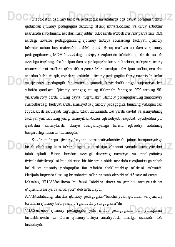 O’zbekiston qadimiy tarix va pedagogik an’analarga ega davlat bo‘lgani uchun
qadimdan   ijtimoiy   pedagogika   fanining   SHarq   mutafakkirlari   va   diniy   arboblar
asarlarida rivojlanishi asoslari mavjuddir. XIX asrda o‘zbek ma’rifatparvarlari, XX
asrdagi   novator   pedagoglarning   ijtimoiy   tarbiya   sohasidagi   faoliyati   ijtimoiy
bilimlar   uchun   boy   materialni   tashkil   qiladi.   Biroq   ma’lum   bir   davrda   ijtimoiy
pedagogikaning   MDH   hududidagi   tadrijiy   rivojlanishi   to‘xtatib   qo‘shildi.   bu   ish
avvaliga inqilobgacha bo‘lgan davrda pedagogikadan voz kechish, so‘ngra ijtimoiy
muammolarni   ma’lum   qilmaslik   siyosati   bilan   amalga   oshirilgan   bo‘lsa,   ana   shu
asosdan kelib chiqib, aytish mumkinki, ijtimoiy pedagogika ilmiy nazariy bilimlar
va   ijtimoiy   –pedagogik   faoliyatini   o‘rganadi,   keyinchalik   unga   burjuaziya   fani
sifatida   qaralgan.   Ijtimoiy   pedagogikaning   tiklanishi   faqatgina   XX   asrning   90-
yillarida   ro‘y   berdi.   Uning   qayta   “tug’ulishi”   ijtimoiy   pedagoglarning   zamonaviy
sharoitlardagi faoliyatlarida, amaliyotda ijtimoiy pedagogika fanining yutuqlaridan
foydalanish zaruriyati tug’ilgani bilan izohlanadi. Bu yerda davlat va jamiyatning
faoliyat yuritishining yangi tamoyillari-bozor iqtisodiyoti, raqobat, byudjetdan pul
ajratishni   kamaytirish,   dunyo   hamjamiyatiga   kirish,   iqtisodiy   holatning
barqarorligi nazarda tutilmoqda. 
Shu   bilan   birga   ijtimoiy   hayotni   demokratiyalashtirish,   jahon   hamjamiyatiga
kirish   aholining   kam   ta’minlangan   qatlamlariga   e’tiborni   yanada   kuchaytirishni
talab   qiladi.   Biroq   bundan   avvalgi   davrning   nazariya   va   amaliyotining
tizimlashtirilmog’ini bu ikki soha bir-biridan alohida ravishda rivojlanishiga sabab
bo‘ldi   va   ijtimoiy   pedagogika   fan   sifatida   shakllanishiga   ta’sirini   ko‘rsatdi.
Natijada bugunda ilmning bu sohasini to‘liq qamrab oluvchi ta’rif mavjud emas.
Masalan,   YU.V.Vasilkova   bu   fanni   “alohida   shaxs   va   guruhni   tarbiyalash   va
o‘qitish nazariya va amaliyoti” deb ta’kidlaydi.
A.V.Mudrikning   fikricha   ijtimoiy   pedagogika-“barcha   yosh   guruhlar   va   ijtimoiy
toifalarni ijtimoiy tarbiyasini o‘rganuvchi pedagogikasi”dir.
V.D.Semenov   ijtimoiy   pedagogika   yoki   muhit   pedagogikasi   fan   yutuqlarini
birlashtiruvchi   va   ularni   ijtimoiy-tarbiya   amaliyotida   amalga   oshiradi,   deb
hisoblaydi. 