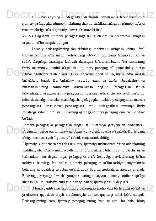 I. Podlasiyning   “Pedagogika”   darsligida   quyidagicha   ta’rif   mavjud:   “
ijtimoiy pedagogika-ijtimoiy muhitning shaxsni shakllantirishga va ijtimoiy tarbiya
muammolariga ta’siri qonuniyatlarini o‘rnatuvchi fan”.
YU.N.Galaguzova   ijtimoiy   pedagogikaga   uning   ob’ekti   va   predmetini   aniqlash
orqali ta’rif bermoqchi bo‘lgan.
  Ijtimoiy   pedagogikaning   fan   sifatidagi   mohiyatini   aniqlash   uchun   “fan”
tushunchasining   o‘zi   inson   faoliyatining   ob’ektiv   bilimlarni   tizimlashtirish   va
ishlab   chiqishga   qaratilgan   faoliyati   ekanligini   ta’kidlash   lozim.   Tushunchaning
ilmiy   mazmuniy   jihatini   o‘rganish   “   ijtimoiy   pedagogika”   atamasining   o‘ziga
e’tibor   qaratishni   talab   qiladi.   U   ikki   sohadan   iborat   bo‘lib,   ularni   bitta   sohaga
birlashtirib   turadi.   Bu   birlashuv   tasodifiy   emas   va   fanda   tabaqalashuv   va
ixtisoslashuvning   zamonaviy   jarayonlariga   bog’liq.   Pedagogika   fanida
tabaqalashuv va ixtisoslashuv jarayoni so‘nggi paytlarda ancha kuchaydi. Ba’zi bir
ixtisoslashtirilgan sohalar-maktabgacha pedagogika, maktab pedagogikasi, maxsus
pedagogikasi,   kasb-xunar   pedagogikasi,   tarix   pedagogikasi   mustaqil   ilmiy
sohalarga aylanib bo‘lishdi. Ularning qatoriga ijtimoiy pedagogikani  ham kiritsak
bo‘ladi.
Ijtimoiy   pedagogika   pedagogika   singari   ta’lim-tarbiya   jarayoni   va   hodisalarini
o‘rganadii. Biroq ularni muayyan o‘ziga xos yo‘nalishlarda o‘rganadi. Bu fanning
o‘ziga xos xususiyati “ ijtimoiy” so‘zida mujassamlashtiilgan.
“ Ijtimoiy” (lotinchada sotsialis-umumiy, ijtimoiy) tushunchasi ostida odamlarning
shakllari,   ular   o‘zaro   munosabatlarining   turli   shakllari   bilan   bog’liq   barcha   narsa
tushuniladi.   Bu   degani,   agar   pedagogika   o‘sib   kelayotgan   avlodlarning   ta’lim
tarbiyasi   haqidagi   fan   bo‘lsa,   ijtimoiy   pedagogika   ta’lim-tarbiya   jarayonlarida
bolaning   jamiyatdagi   hayotga   qo‘shilishiga   bog’liq   xodisalarni   aloxida   ajratadi.
Bolaning   jamiyatga   “kirish”   jarayoni,   uning   muayyan   ijtimoiy   tajribani   qo‘lga
kiritishi (bilim, qadriyat, yurish-turish qoidalari) ijtimoiylashuv deyiladi.
SHunday qilib agar biz ijtimoiy pedagogika mohiyatini bu fanning ob’ekt va
predmetini   qiyoslash   orqali   aniqlamoqchi   bo‘lsak   quyidagi   holat   kelib   chiqadi.
Pedagogikaning   ham,   ijtimoiy   pedagogikaning   ham   ob’ekti-   bu   bola,   biroq 