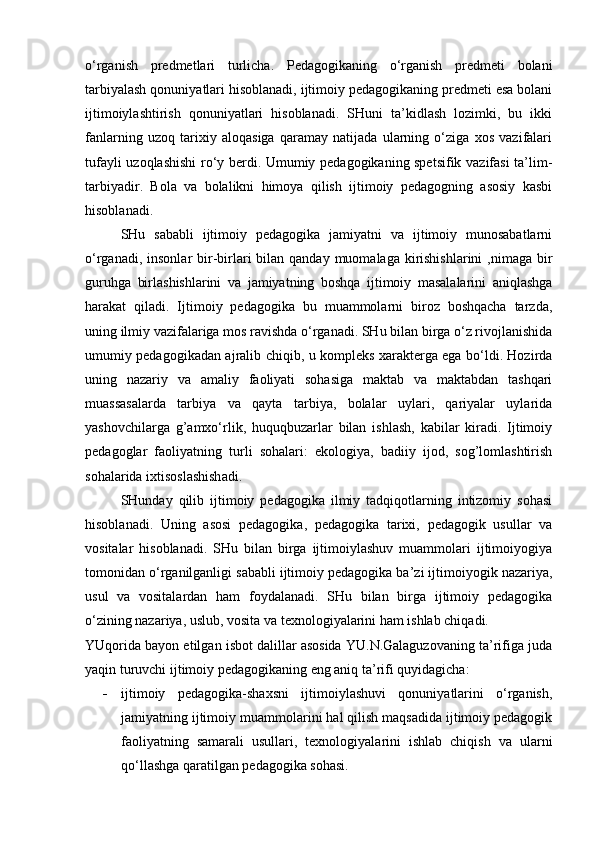 o‘rganish   predmetlari   turlicha.   Pedagogikaning   o‘rganish   predmeti   bolani
tarbiyalash qonuniyatlari hisoblanadi, ijtimoiy pedagogikaning predmeti esa bolani
ijtimoiylashtirish   qonuniyatlari   hisoblanadi.   SHuni   ta’kidlash   lozimki,   bu   ikki
fanlarning   uzoq   tarixiy   aloqasiga   qaramay   natijada   ularning   o‘ziga   xos   vazifalari
tufayli uzoqlashishi ro‘y berdi. Umumiy pedagogikaning spetsifik vazifasi ta’lim-
tarbiyadir.   Bola   va   bolalikni   himoya   qilish   ijtimoiy   pedagogning   asosiy   kasbi
hisoblanadi.
SHu   sababli   ijtimoiy   pedagogika   jamiyatni   va   ijtimoiy   munosabatlarni
o‘rganadi, insonlar  bir-birlari  bilan qanday  muomalaga kirishishlarini  ,nimaga bir
guruhga   birlashishlarini   va   jamiyatning   boshqa   ijtimoiy   masalalarini   aniqlashga
harakat   qiladi.   Ijtimoiy   pedagogika   bu   muammolarni   biroz   boshqacha   tarzda,
uning ilmiy vazifalariga mos ravishda o‘rganadi. SHu bilan birga o‘z rivojlanishida
umumiy pedagogikadan ajralib chiqib, u kompleks xarakterga ega bo‘ldi. Hozirda
uning   nazariy   va   amaliy   faoliyati   sohasiga   maktab   va   maktabdan   tashqari
muassasalarda   tarbiya   va   qayta   tarbiya,   bolalar   uylari,   qariyalar   uylarida
yashovchilarga   g’amxo‘rlik,   huquqbuzarlar   bilan   ishlash,   kabilar   kiradi.   Ijtimoiy
pedagoglar   faoliyatning   turli   sohalari:   ekologiya,   badiiy   ijod,   sog’lomlashtirish
sohalarida ixtisoslashishadi.
SHunday   qilib   ijtimoiy   pedagogika   ilmiy   tadqiqotlarning   intizomiy   sohasi
hisoblanadi.   Uning   asosi   pedagogika,   pedagogika   tarixi,   pedagogik   usullar   va
vositalar   hisoblanadi.   SHu   bilan   birga   ijtimoiylashuv   muammolari   ijtimoiyogiya
tomonidan o‘rganilganligi sababli ijtimoiy pedagogika ba’zi ijtimoiyogik nazariya,
usul   va   vositalardan   ham   foydalanadi.   SHu   bilan   birga   ijtimoiy   pedagogika
o‘zining nazariya, uslub, vosita va texnologiyalarini ham ishlab chiqadi.
YUqorida bayon etilgan isbot dalillar asosida YU.N.Galaguzovaning ta’rifiga juda
yaqin turuvchi ijtimoiy pedagogikaning eng aniq ta’rifi quyidagicha: 
- ijtimoiy   pedagogika-shaxsni   ijtimoiylashuvi   qonuniyatlarini   o‘rganish,
jamiyatning ijtimoiy muammolarini hal qilish maqsadida ijtimoiy pedagogik
faoliyatning   samarali   usullari,   texnologiyalarini   ishlab   chiqish   va   ularni
qo‘llashga qaratilgan pedagogika sohasi. 