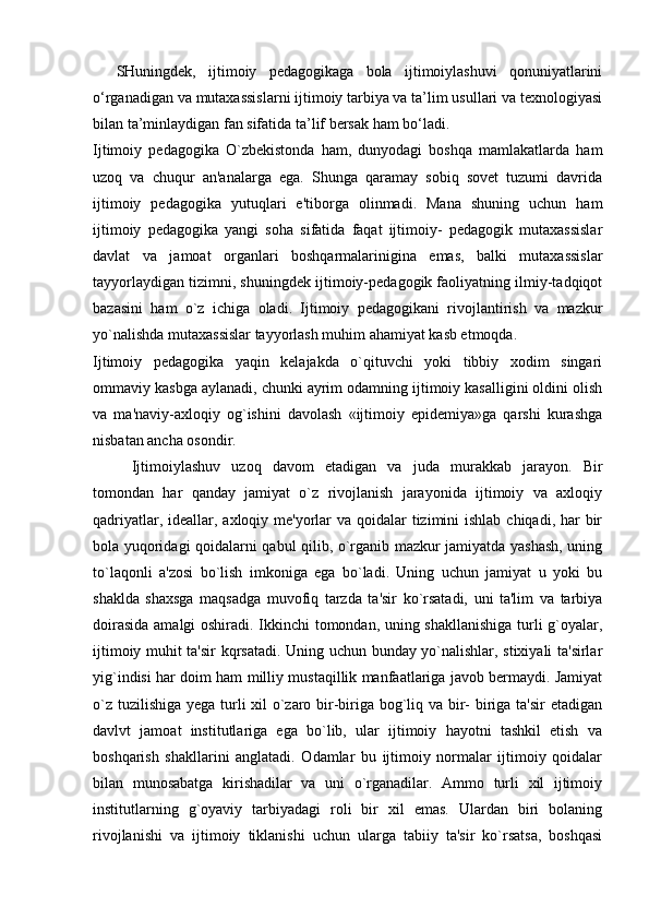 SHuningdek,   ijtimoiy   pedagogikaga   bola   ijtimoiylashuvi   qonuniyatlarini
o‘rganadigan va mutaxassislarni ijtimoiy tarbiya va ta’lim usullari va texnologiyasi
bilan ta’minlaydigan fan sifatida ta’lif bersak ham bo‘ladi.
Ijtimoiy   pedagogika   O`zbekistonda   ham,   dunyodagi   boshqa   mamlakatlarda   ham
uzoq   va   chuqur   an'analarga   ega.   Shunga   qaramay   sobiq   sovet   tuzumi   davrida
ijtimoiy   pedagogika   yutuqlari   e'tiborga   olinmadi.   Mana   shuning   uchun   ham
ijtimoiy   pedagogika   yangi   soha   sifatida   faqat   ijtimoiy-   pedagogik   mutaxassislar
davlat   va   jamoat   organlari   boshqarmalarinigina   emas,   balki   mutaxassislar
tayyorlaydigan tizimni, shuningdek ijtimoiy-pedagogik faoliyatning ilmiy-tadqiqot
bazasini   ham   o`z   ichiga   oladi.   Ijtimoiy   pedagogikani   rivojlantirish   va   mazkur
yo`nalishda mutaxassislar tayyorlash muhim ahamiyat kasb etmoqda.
Ijtimoiy   pedagogika   yaqin   kelajakda   o`qituvchi   yoki   tibbiy   xodim   singari
ommaviy kasbga aylanadi, chunki ayrim odamning ijtimoiy kasalligini oldini olish
va   ma'naviy-axloqiy   og`ishini   davolash   «ijtimoiy   epidemiya»ga   qarshi   kurashga
nisbatan ancha osondir.
Ijtimoiylashuv   uzoq   davom   etadigan   va   juda   murakkab   jarayon.   Bir
tomondan   har   qanday   jamiyat   o`z   rivojlanish   jarayonida   ijtimoiy   va   axloqiy
qadriyatlar, ideallar, axloqiy me'yorlar  va qoidalar  tizimini  ishlab chiqadi, har  bir
bola yuqoridagi qoidalarni qabul qilib, o`rganib mazkur jamiyatda yashash, uning
to`laqonli   a'zosi   bo`lish   imkoniga   ega   bo`ladi.   Uning   uchun   jamiyat   u   yoki   bu
shaklda   shaxsga   maqsadga   muvofiq   tarzda   ta'sir   ko`rsatadi,   uni   ta'lim   va   tarbiya
doirasida amalgi oshiradi. Ikkinchi tomondan, uning shakllanishiga turli g`oyalar,
ijtimoiy muhit ta'sir kqrsatadi. Uning uchun bunday yo`nalishlar, stixiyali ta'sirlar
yig`indisi har doim ham milliy mustaqillik manfaatlariga javob bermaydi. Jamiyat
o`z tuzilishiga yega turli xil  o`zaro bir-biriga bog`liq va bir-  biriga ta'sir  etadigan
davlvt   jamoat   institutlariga   ega   bo`lib,   ular   ijtimoiy   hayotni   tashkil   etish   va
boshqarish   shakllarini   anglatadi.   Odamlar   bu   ijtimoiy   normalar   ijtimoiy   qoidalar
bilan   munosabatga   kirishadilar   va   uni   o`rganadilar.   Ammo   turli   xil   ijtimoiy
institutlarning   g`oyaviy   tarbiyadagi   roli   bir   xil   emas.   Ulardan   biri   bolaning
rivojlanishi   va   ijtimoiy   tiklanishi   uchun   ularga   tabiiy   ta'sir   ko`rsatsa,   boshqasi 