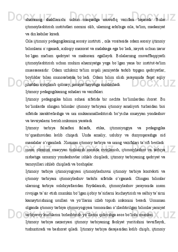 shaxsning   shakllanishi   uchun   maqsadga   muvofiq   vazifani   bajaradi.   Bular
ijtimoiylashtirish  institutlari  nomini  olib, ularning arkibiga oila, ta'lim, madaniyat
va din kabilar kiradi.
Oila ijtimoiy pedagogikaning asosiy instituti , oila vositasida odam asosiy ijtimoiy
bilimlarni o`rganadi, axloqiy maxorat va malakaga ega bo`ladi, xayoti uchun zarur
bo`lgan   ma'lum   qadriyat   va   makurani   egallaydi.   Bolalarning   muvaffaqqiyatli
ijtimoiylashtirish   uchun   muhim   ahamiyatga   yega   bo`lgan   yana   bir   institut-ta'lim
muassasasidir.   Odam   uzluksiz   ta'lim   orqali   jamiyatda   tarkib   topgan   qadriyatlar,
boyliklar   bilan   munosabatda   bo`ladi.   Odam   bilim   olish   jarayonida   faqat   aqliy
jihatdan rivojlanib qolmay, jamiyat hayotiga moslashadi.
Ijtimoiy pedagogikaning sohalari va vazifalari.
Ijtimoiy   pedagogika   bilim   sohasi   sifatida   bir   nechta   bo‘limlardan   iborat.   Bu
bo‘limlarda   olingan   bilimlar   ijtimoiy   tarbiyani   ijtimoiy   amaliyoti   turlaridan   biri
sifatida   xarakterlashga   va   uni   mukammallashtirish   bo‘yicha   muayyan   yondashuv
va tavsiyalarni berish imkonini yaratadi.
Ijtimoiy   tarbiya   falsafasi   falsafa,   etika,   ijtimoiyogiya   va   pedagogika
to‘qnashuvidan   kelib   chiqadi.   Unda   amaliy,   uslubiy   va   dunyoqarashga   oid
masalalar o‘rganiladi. Xususan ijtimoiy tarbiya va uning vazifalari ta’rifi beriladi:
inson   obrazini   muayyan   tushunish   asosida   rivojlanish,   ijtimoiylashuv   va   tarbiya
nisbatiga   umumiy   yondashuvlar   ishlab   chiqiladi;   ijtimoiy   tarbiyaning   qadriyat   va
tamoyillari ishlab chiqiladi va boshqalar.
Ijtimoiy   tarbiya   ijtimoiyogiyasi   ijtimoiylashuvni   ijtimoiy   tarbiya   konteksti   va
ijtimoiy   tarbiyani   ijtimoiylashuv   tarkibi   sifatida   o‘rganadi.   Olingan   bilimlar
ularning   tarbiya   solohiyatlaridan   foydalanish,   ijtimoiylashuv   jarayonida   inson
rivojiga ta’sir etish mumkin bo‘lgan ijobiy ta’sirlarni kuchaytirish va salbiy ta’sirni
kamaytirishning   usullari   va   yo‘llarini   izlab   topish   imkonini   beradi.   Umuman
olganda ijtimoiy tarbiya ijtimoiyogiyasi tomonidan o‘zlashtirilgan bilimlar jamiyat
tarbiyaviy kuchlarini birlashtirish yo‘llarini qidirishga asos bo‘lishi mumkin.
Ijtimoiy   tarbiya   nazariyasi   ijtimoiy   tarbiyaning   faoliyat   yuritishini   tavsiflaydi,
tushuntiradi   va   bashorat   qiladi.   Ijtimoiy   tarbiya   darajasidan   kelib   chiqib,   ijtimoiy 