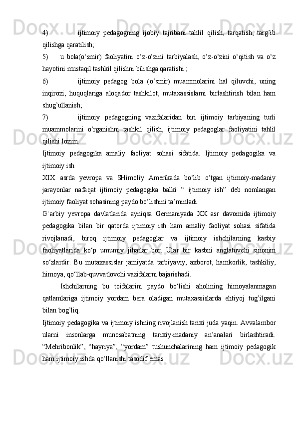 4) ijtimoiy   pedagogning   ijobiy   tajribani   tahlil   qilish,   tarqatish,   targ’ib
qilishga qaratilish;
5) u   bola(o‘smir)   faoliyatini   o‘z-o‘zini   tarbiyalash,   o‘z-o‘zini   o‘qitish   va   o‘z
hayotini mustaqil tashkil qilishni bilishga qaratishi ;
6) ijtimoiy   pedagog   bola   (o‘smir)   muammolarini   hal   qiluvchi,   uning
inqirozi,   huquqlariga   aloqador   tashkilot,   mutaxassislarni   birlashtirish   bilan   ham
shug’ullanish;
7) ijtimoiy   pedagogning   vazifalaridan   biri   ijtimoiy   tarbiyaning   turli
muammolarini   o‘rganishni   tashkil   qilish,   ijtimoiy   pedagoglar   faoliyatini   tahlil
qilishi lozim.
Ijtimoiy   pedagogika   amaliy   faoliyat   sohasi   sifatida.   Ijtimoiy   pedagogika   va
ijtimoiy ish
XIX asrda   yevropa   va   SHimoliy   Amerikada   bo‘lib   o‘tgan   ijtimoiy-madaniy
jarayonlar   nafaqat   ijtimoiy   pedagogika   balki   “   ijtimoiy   ish”   deb   nomlangan
ijtimoiy faoliyat sohasining paydo bo‘lishini ta’minladi.
G`arbiy   yevropa   davlatlarida   ayniqsa   Germaniyada   XX   asr   davomida   ijtimoiy
pedagogika   bilan   bir   qatorda   ijtimoiy   ish   ham   amaliy   faoliyat   sohasi   sifatida
rivojlanadi,   biroq   ijtimoiy   pedagoglar   va   ijtimoiy   ishchilarning   kasbiy
faoliyatlarida   ko‘p   umumiy   jihatlar   bor.   Ular   bir   kasbni   anglatuvchi   sinonim
so‘zlardir.   Bu   mutaxassislar   jamiyatda   tarbiyaviy,   axborot,   hamkorlik,   tashkiliy,
himoya, qo‘llab-quvvatlovchi vazifalarni bajarishadi.
Ishchilarning   bu   toifalarini   paydo   bo‘lishi   aholining   himoyalanmagan
qatlamlariga   ijtimoiy   yordam   bera   oladigan   mutaxassislarda   ehtiyoj   tug’ilgani
bilan bog’liq.
Ijtimoiy pedagogika va ijtimoiy ishning rivojlanish tarixi juda yaqin. Avvalambor
ularni   insonlarga   munosabatning   tarixiy-madaniy   an’analari   birlashtiradi.
“Mehribonlik”,   “hayriya”,   “yordam”   tushunchalarining   ham   ijtimoiy   pedagogik
ham ijtimoiy ishda qo‘llanishi tasodif emas. 