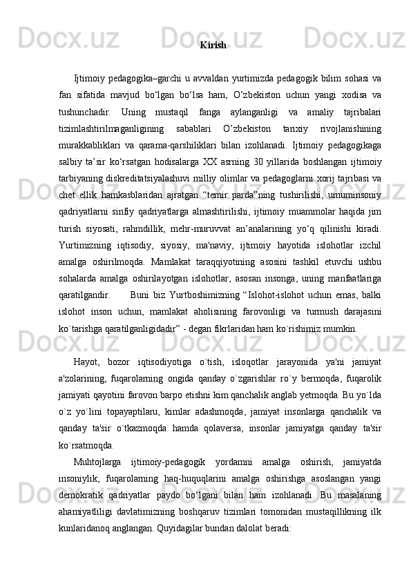 Kirish
Ijtimoiy  pedagogika–garchi   u   avvaldan   yurtimizda   pedagogik  bilim   sohasi   va
fan   sifatida   mavjud   bo‘lgan   bo‘lsa   ham,   O’zbekiston   uchun   yangi   xodisa   va
tushunchadir.   Uning   mustaqil   fanga   aylanganligi   va   amaliy   tajribalari
tizimlashtirilmaganligining   sabablari   O’zbekiston   tarixiy   rivojlanishining
murakkabliklari   va   qarama-qarshiliklari   bilan   izohlanadi.   Ijtimoiy   pedagogikaga
salbiy   ta’sir   ko‘rsatgan   hodisalarga   XX   asrning   30   yillarida   boshlangan   ijtimoiy
tarbiyaning diskreditatsiyalashuvi  milliy olimlar va pedagoglarni xorij tajribasi va
chet   ellik   hamkasblaridan   ajratgan   “temir   parda”ning   tushirilishi,   umuminsoniy
qadriyatlarni   sinfiy   qadriyatlarga   almashtirilishi,   ijtimoiy   muammolar   haqida   jim
turish   siyosati,   rahmdillik,   mehr-muruvvat   an’analarining   yo‘q   qilinishi   kiradi.
Yurtimizning   iqtisodiy,   siyosiy,   ma'naviy,   ijtimoiy   hayotida   islohotlar   izchil
amalga   oshirilmoqda.   Mamlakat   taraqqiyotining   asosini   tashkil   etuvchi   ushbu
sohalarda   amalga   oshirilayotgan   islohotlar,   asosan   insonga,   uning   manfaatlariga
qaratilgandir.           Buni   biz   Yurtboshimizning   “Islohot-islohot   uchun   emas,   balki
islohot   inson   uchun,   mamlakat   aholisining   farovonligi   va   turmush   darajasini
ko`tarishga qaratilganligidadir” - degan fikrlaridan ham ko`rishimiz mumkin.
Hayot,   bozor   iqtisodiyotiga   o`tish,   isloqotlar   jarayonida   ya'ni   jamiyat
a'zolarining,   fuqarolarning   ongida   qanday   o`zgarishlar   ro`y   bermoqda,   fuqarolik
jamiyati qayotini farovon barpo etishni kim qanchalik anglab yetmoqda. Bu yo`lda
o`z   yo`lini   topayaptilaru,   kimlar   adashmoqda,   jamiyat   insonlarga   qanchalik   va
qanday   ta'sir   o`tkazmoqda   hamda   qolaversa,   insonlar   jamiyatga   qanday   ta'sir
ko`rsatmoqda.
Muhtojlarga   ijtimoiy-pedagogik   yordamni   amalga   oshirish,   jamiyatda
insoniylik,   fuqarolarning   haq-huquqlarini   amalga   oshirishga   asoslangan   yangi
demokratik   qadriyatlar   paydo   bo‘lgani   bilan   ham   izohlanadi.   Bu   masalaning
ahamiyatliligi   davlatimizning   boshqaruv   tizimlari   tomonidan   mustaqillikning   ilk
kunlaridanoq anglangan. Quyidagilar bundan dalolat beradi: 