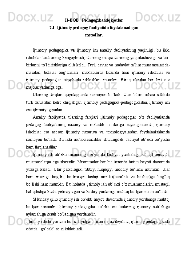 II-BOB    Pedagogik tadqiqotlar
2.1   Ijtimoiy pedagog faoliyatida foydalanadigan
metodlar.
Ijtimoiy   pedagogika   va   ijtimoiy   ish   amaliy   faoliyatining   yaqinligi,   bu   ikki
ishchilar   toifasining   kengaytirish,   ularning   maqsadlarining   yaqinlashuviga   va   bir-
birlarini to‘ldirishlariga olib keldi.   Turli davlat va nodavlat ta’lim muassasalarida-
masalan,   bolalar   bog’chalari,   maktablarda   hozirda   ham   ijtimoiy   ishchilar   va
ijtimoiy   pedagoglar   birgalikda   ishlashlari   mumkin.   Biroq   ulardan   har   biri   o‘z
majburiyatlariga ega.
Ularning   farqlari   quyidagilarda   namoyon   bo‘ladi.   Ular   bilim   sohasi   sifatida
turli   fanlardan   kelib   chiqishgan:   ijtimoiy   pedagogika-pedagogikadan,   ijtimoiy   ish
esa ijtimoiyogiyadan.
Amaliy   faoliyatda   ularning   farqlari   ijtimoiy   pedagoglar   o‘z   faoliyatlarida
pedagog   faoliyatining   nazariy   va   metodik   asoslariga   suyanganlarida,   ijtimoiy
ishchilar   esa   asosan   ijtimoiy   nazariya   va   texnologiyalardan   foydalanishlarida
namoyon   bo‘ladi.   Bu   ikki   mutaxassisliklar   shuningdek,   faoliyat   ob’ekti   bo‘yicha
ham farqlanadilar.
Ijtimoiy   ish   ob’ekti   insonning   me’yorida   faoliyat   yuritishiga   xalaqit   beruvchi
muammolarga   ega   shaxsdir.   Muammolar   har   bir   insonda   butun   hayoti   davomida
yuzaga   keladi.   Ular   psixologik,   tibbiy,   huquqiy,   moddiy   bo‘lishi   mumkin.   Ular
ham   insonga   bog’liq   bo‘lmagan   tashqi   omillar(kasallik   va   boshqa)ga   bog’liq
bo‘lishi ham mumkin. Bu holatda ijtimoiy ish ob’ekti o‘z muammolarini mustaqil
hal qilishga kuchi yetmaydigan va kasbiy yordamga muhtoj bo‘lgan inson bo‘ladi.
SHunday qilib ijtimoiy ish ob’ekti hayoti davomida ijtimoiy yordamga muhtoj
bo‘lgan   insondir.   Ijtimoiy   pedagogika   ob’ekti   esa   bolaning   ijtimoiy   sub’ektga
aylanishiga kerak bo‘ladigan yordamdir.
Ijtimoiy ishchi yordam ko‘rsatayotgan inson mijoz deyiladi, ijtimoiy pedagogikada
odatda “go‘dak” so‘zi ishlatiladi.