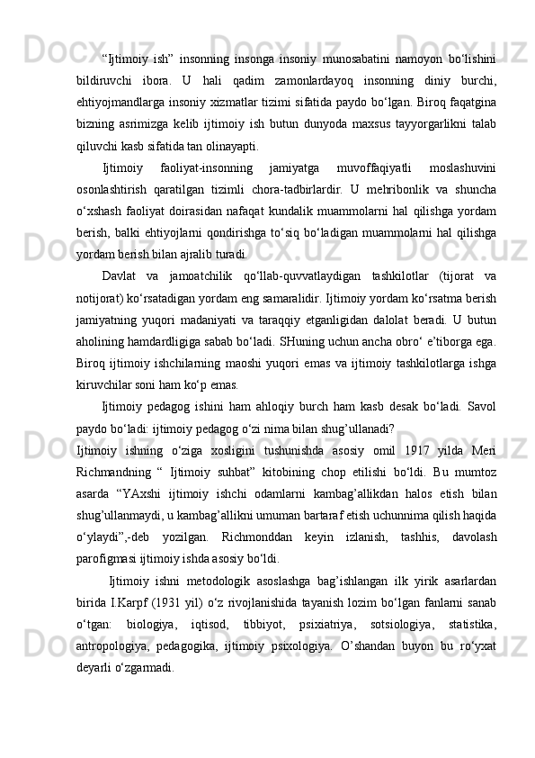 “Ijtimoiy   ish”   insonning   insonga   insoniy   munosabatini   namoyon   bo‘lishini
bildiruvchi   ibora.   U   hali   qadim   zamonlardayoq   insonning   diniy   burchi,
ehtiyojmandlarga insoniy xizmatlar tizimi sifatida paydo bo‘lgan. Biroq faqatgina
bizning   asrimizga   kelib   ijtimoiy   ish   butun   dunyoda   maxsus   tayyorgarlikni   talab
qiluvchi kasb sifatida tan olinayapti.
Ijtimoiy   faoliyat-insonning   jamiyatga   muvoffaqiyatli   moslashuvini
osonlashtirish   qaratilgan   tizimli   chora-tadbirlardir.   U   mehribonlik   va   shuncha
o‘xshash   faoliyat   doirasidan   nafaqat   kundalik   muammolarni   hal   qilishga   yordam
berish,  balki   ehtiyojlarni   qondirishga   to‘siq  bo‘ladigan  muammolarni  hal   qilishga
yordam berish bilan ajralib turadi.
Davlat   va   jamoatchilik   qo‘llab-quvvatlaydigan   tashkilotlar   (tijorat   va
notijorat) ko‘rsatadigan yordam eng samaralidir. Ijtimoiy yordam ko‘rsatma berish
jamiyatning   yuqori   madaniyati   va   taraqqiy   etganligidan   dalolat   beradi.   U   butun
aholining hamdardligiga sabab bo‘ladi. SHuning uchun ancha obro‘ e’tiborga ega.
Biroq   ijtimoiy   ishchilarning   maoshi   yuqori   emas   va   ijtimoiy   tashkilotlarga   ishga
kiruvchilar soni ham ko‘p emas.
  Ijtimoiy   pedagog   ishini   ham   ahloqiy   burch   ham   kasb   desak   bo‘ladi.   Savol
paydo bo‘ladi: ijtimoiy pedagog o‘zi nima bilan shug’ullanadi?
Ijtimoiy   ishning   o‘ziga   xosligini   tushunishda   asosiy   omil   1917   yilda   Meri
Richmandning   “   Ijtimoiy   suhbat”   kitobining   chop   etilishi   bo‘ldi.   Bu   mumtoz
asarda   “YAxshi   ijtimoiy   ishchi   odamlarni   kambag’allikdan   halos   etish   bilan
shug’ullanmaydi, u kambag’allikni umuman bartaraf etish uchunnima qilish haqida
o‘ylaydi”,-deb   yozilgan.   Richmonddan   keyin   izlanish,   tashhis,   davolash
parofigmasi ijtimoiy ishda asosiy bo‘ldi.
Ijtimoiy   ishni   metodologik   asoslashga   bag’ishlangan   ilk   yirik   asarlardan
birida   I.Karpf   (1931  yil)   o‘z   rivojlanishida   tayanish   lozim   bo‘lgan   fanlarni   sanab
o‘tgan:   biologiya,   iqtisod,   tibbiyot,   psixiatriya,   sotsiologiya,   statistika,
antropologiya,   pedagogika,   ijtimoiy   psixologiya.   O’shandan   buyon   bu   ro‘yxat
deyarli o‘zgarmadi. 