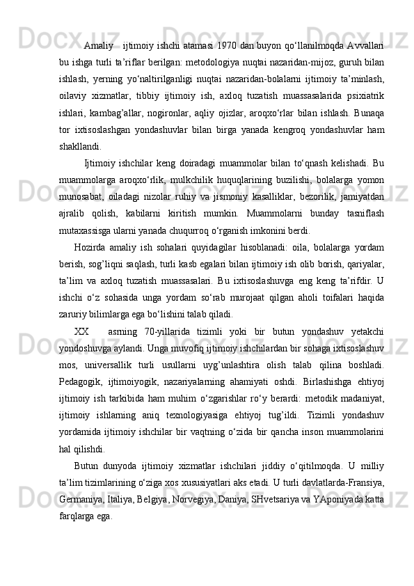Amaliy     ijtimoiy ishchi  atamasi  1970 dan buyon qo‘llanilmoqda Avvallari
bu ishga turli ta’riflar berilgan: metodologiya nuqtai nazaridan-mijoz, guruh bilan
ishlash,   yerning   yo‘naltirilganligi   nuqtai   nazaridan-bolalarni   ijtimoiy   ta’minlash,
oilaviy   xizmatlar,   tibbiy   ijtimoiy   ish,   axloq   tuzatish   muassasalarida   psixiatrik
ishlari,   kambag’allar,   nogironlar,   aqliy   ojizlar,   aroqxo‘rlar   bilan   ishlash.   Bunaqa
tor   ixtisoslashgan   yondashuvlar   bilan   birga   yanada   kengroq   yondashuvlar   ham
shakllandi.
Ijtimoiy   ishchilar   keng   doiradagi   muammolar   bilan   to‘qnash   kelishadi.   Bu
muammolarga   aroqxo‘rlik,   mulkchilik   huquqlarining   buzilishi,   bolalarga   yomon
munosabat,   oiladagi   nizolar   ruhiy   va   jismoniy   kasalliklar,   bezorilik,   jamiyatdan
ajralib   qolish,   kabilarni   kiritish   mumkin.   Muammolarni   bunday   tasniflash
mutaxassisga ularni yanada chuqurroq o‘rganish imkonini berdi.
Hozirda   amaliy   ish   sohalari   quyidagilar   hisoblanadi:   oila,   bolalarga   yordam
berish, sog’liqni saqlash, turli kasb egalari bilan ijtimoiy ish olib borish, qariyalar,
ta’lim   va   axloq   tuzatish   muassasalari.   Bu   ixtisoslashuvga   eng   keng   ta’rifdir.   U
ishchi   o‘z   sohasida   unga   yordam   so‘rab   murojaat   qilgan   aholi   toifalari   haqida
zaruriy bilimlarga ega bo‘lishini talab qiladi.
XX asrning   70-yillarida   tizimli   yoki   bir   butun   yondashuv   yetakchi
yondoshuvga aylandi. Unga muvofiq ijtimoiy ishchilardan bir sohaga ixtisoslashuv
mos,   universallik   turli   usullarni   uyg’unlashtira   olish   talab   qilina   boshladi.
Pedagogik,   ijtimoiyogik,   nazariyalarning   ahamiyati   oshdi.   Birlashishga   ehtiyoj
ijtimoiy   ish   tarkibida   ham   muhim   o‘zgarishlar   ro‘y   berardi:   metodik   madaniyat,
ijtimoiy   ishlarning   aniq   texnologiyasiga   ehtiyoj   tug’ildi.   Tizimli   yondashuv
yordamida   ijtimoiy   ishchilar   bir   vaqtning   o‘zida   bir   qancha   inson   muammolarini
hal qilishdi.
Butun   dunyoda   ijtimoiy   xizmatlar   ishchilari   jiddiy   o‘qitilmoqda.   U   milliy
ta’lim tizimlarining o‘ziga xos xususiyatlari aks etadi. U turli davlatlarda-Fransiya,
Germaniya, Italiya, Belgiya, Norvegiya, Daniya, SHvetsariya va YAponiyada katta
farqlarga ega.