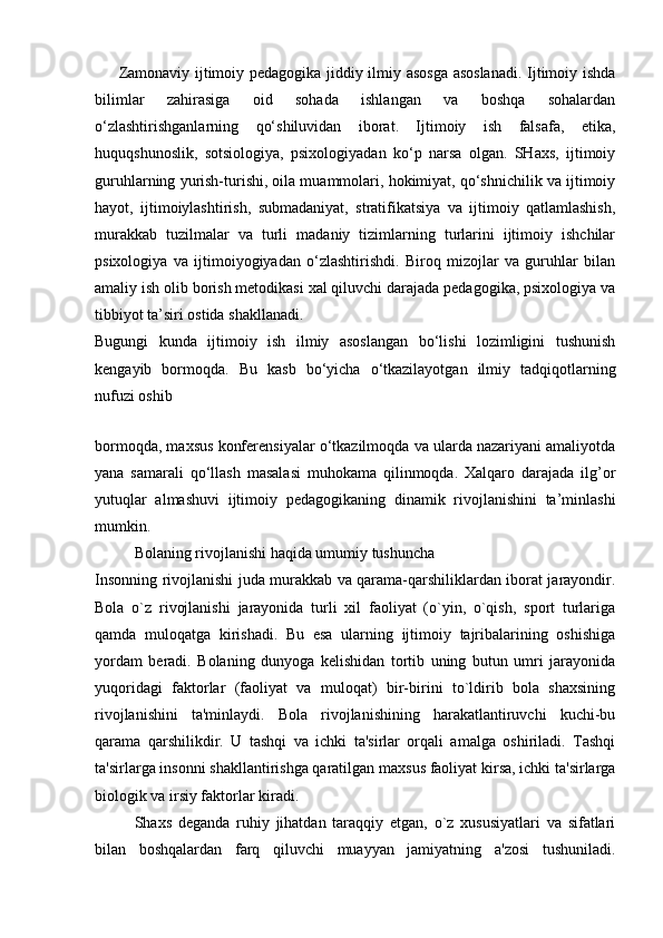 Zamonaviy ijtimoiy pedagogika jiddiy ilmiy asosga asoslanadi. Ijtimoiy ishda
bilimlar   zahirasiga   oid   sohada   ishlangan   va   boshqa   sohalardan
o‘zlashtirishganlarning   qo‘shiluvidan   iborat.   Ijtimoiy   ish   falsafa,   etika,
huquqshunoslik,   sotsiologiya,   psixologiyadan   ko‘p   narsa   olgan.   SHaxs,   ijtimoiy
guruhlarning yurish-turishi, oila muammolari, hokimiyat, qo‘shnichilik va ijtimoiy
hayot,   ijtimoiylashtirish,   submadaniyat,   stratifikatsiya   va   ijtimoiy   qatlamlashish,
murakkab   tuzilmalar   va   turli   madaniy   tizimlarning   turlarini   ijtimoiy   ishchilar
psixologiya   va   ijtimoiyogiyadan   o‘zlashtirishdi.   Biroq   mizojlar   va   guruhlar   bilan
amaliy ish olib borish metodikasi xal qiluvchi darajada pedagogika, psixologiya va
tibbiyot ta’siri ostida shakllanadi.
Bugungi   kunda   ijtimoiy   ish   ilmiy   asoslangan   bo‘lishi   lozimligini   tushunish
kengayib   bormoqda.   Bu   kasb   bo‘yicha   o‘tkazilayotgan   ilmiy   tadqiqotlarning
nufuzi oshib
 
bormoqda, maxsus konferensiyalar o‘tkazilmoqda va ularda nazariyani amaliyotda
yana   samarali   qo‘llash   masalasi   muhokama   qilinmoqda.   Xalqaro   darajada   ilg’or
yutuqlar   almashuvi   ijtimoiy   pedagogikaning   dinamik   rivojlanishini   ta’minlashi
mumkin.
Bolaning rivojlanishi haqida umumiy tushuncha
Insonning rivojlanishi juda murakkab va qarama-qarshiliklardan iborat jarayondir.
Bola   o`z   rivojlanishi   jarayonida   turli   xil   faoliyat   (o`yin,   o`qish,   sport   turlariga
qamda   muloqatga   kirishadi.   Bu   esa   ularning   ijtimoiy   tajribalarining   oshishiga
yordam   beradi.   Bolaning   dunyoga   kelishidan   tortib   uning   butun   umri   jarayonida
yuqoridagi   faktorlar   (faoliyat   va   muloqat)   bir-birini   to`ldirib   bola   shaxsining
rivojlanishini   ta'minlaydi.   Bola   rivojlanishining   harakatlantiruvchi   kuchi-bu
qarama   qarshilikdir.   U   tashqi   va   ichki   ta'sirlar   orqali   amalga   oshiriladi.   Tashqi
ta'sirlarga insonni shakllantirishga qaratilgan maxsus faoliyat kirsa, ichki ta'sirlarga
biologik va irsiy faktorlar kiradi.
Shaxs   deganda   ruhiy   jihatdan   taraqqiy   etgan,   o`z   xususiyatlari   va   sifatlari
bilan   boshqalardan   farq   qiluvchi   muayyan   jamiyatning   a'zosi   tushuniladi. 