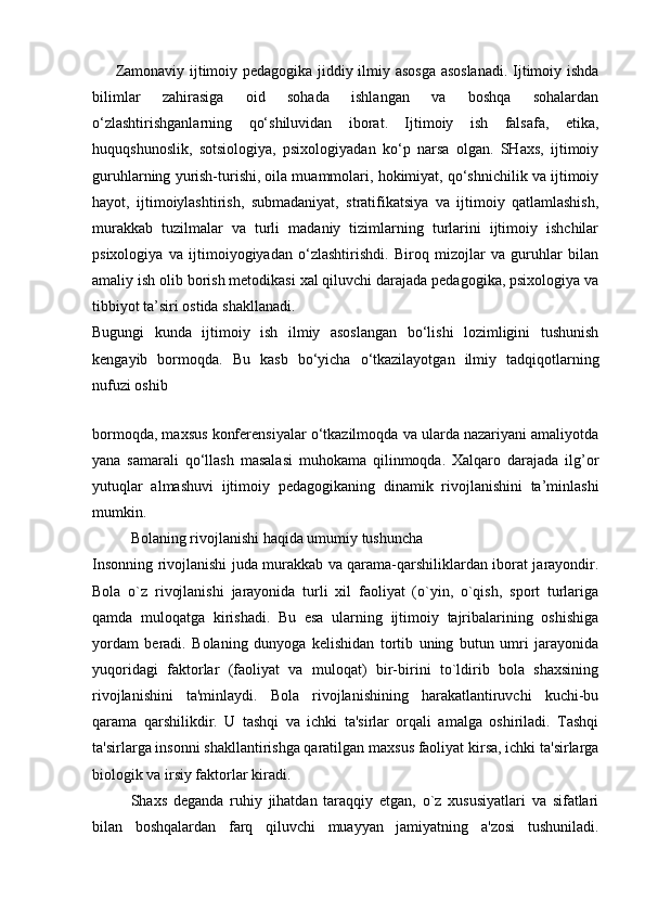 Zamonaviy ijtimoiy pedagogika jiddiy ilmiy asosga asoslanadi. Ijtimoiy ishda
bilimlar   zahirasiga   oid   sohada   ishlangan   va   boshqa   sohalardan
o‘zlashtirishganlarning   qo‘shiluvidan   iborat.   Ijtimoiy   ish   falsafa,   etika,
huquqshunoslik,   sotsiologiya,   psixologiyadan   ko‘p   narsa   olgan.   SHaxs,   ijtimoiy
guruhlarning yurish-turishi, oila muammolari, hokimiyat, qo‘shnichilik va ijtimoiy
hayot,   ijtimoiylashtirish,   submadaniyat,   stratifikatsiya   va   ijtimoiy   qatlamlashish,
murakkab   tuzilmalar   va   turli   madaniy   tizimlarning   turlarini   ijtimoiy   ishchilar
psixologiya   va   ijtimoiyogiyadan   o‘zlashtirishdi.   Biroq   mizojlar   va   guruhlar   bilan
amaliy ish olib borish metodikasi xal qiluvchi darajada pedagogika, psixologiya va
tibbiyot ta’siri ostida shakllanadi.
Bugungi   kunda   ijtimoiy   ish   ilmiy   asoslangan   bo‘lishi   lozimligini   tushunish
kengayib   bormoqda.   Bu   kasb   bo‘yicha   o‘tkazilayotgan   ilmiy   tadqiqotlarning
nufuzi oshib
 
bormoqda, maxsus konferensiyalar o‘tkazilmoqda va ularda nazariyani amaliyotda
yana   samarali   qo‘llash   masalasi   muhokama   qilinmoqda.   Xalqaro   darajada   ilg’or
yutuqlar   almashuvi   ijtimoiy   pedagogikaning   dinamik   rivojlanishini   ta’minlashi
mumkin.
Bolaning rivojlanishi haqida umumiy tushuncha
Insonning rivojlanishi juda murakkab va qarama-qarshiliklardan iborat jarayondir.
Bola   o`z   rivojlanishi   jarayonida   turli   xil   faoliyat   (o`yin,   o`qish,   sport   turlariga
qamda   muloqatga   kirishadi.   Bu   esa   ularning   ijtimoiy   tajribalarining   oshishiga
yordam   beradi.   Bolaning   dunyoga   kelishidan   tortib   uning   butun   umri   jarayonida
yuqoridagi   faktorlar   (faoliyat   va   muloqat)   bir-birini   to`ldirib   bola   shaxsining
rivojlanishini   ta'minlaydi.   Bola   rivojlanishining   harakatlantiruvchi   kuchi-bu
qarama   qarshilikdir.   U   tashqi   va   ichki   ta'sirlar   orqali   amalga   oshiriladi.   Tashqi
ta'sirlarga insonni shakllantirishga qaratilgan maxsus faoliyat kirsa, ichki ta'sirlarga
biologik va irsiy faktorlar kiradi.
Shaxs   deganda   ruhiy   jihatdan   taraqqiy   etgan,   o`z   xususiyatlari   va   sifatlari
bilan   boshqalardan   farq   qiluvchi   muayyan   jamiyatning   a'zosi   tushuniladi.