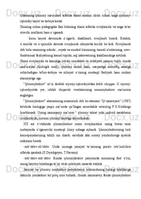 Odamning   ijtimoiy   mavjudod   sifatida   shaxs   nomini   olishi   uchun   unga   ijtimoiy-
iqtisodiy hayot va tarbiya kerak.
Shuning uchun pedagogika fani bolaning shaxs sifatida rivojlanishi  va unga ta'sir
etuvchi omillarni ham o`rganadi.
Inson   hayoti   davomida   o`zgarib,   shakllanib,   rivojlanib   boradi.   Bolalik,
o`smirlik   va   o`spirinlik   davrida   rivojlanish   nihoyatda   kuchli   bo`ladi.   Rivojlanish
deb bola vaznining oshishi , suyak va muskul tizimining, tanosil a'zolarining, nerv-
funktsional faoliyatining kamol topishi, aql zakovatining shakllanishiga aytiladi.
Shaxs rivojlanishi va kamolga yetishi murakkab va ziddiyatli jarayon bqlib, bunda
nasl-irsiyat   (biologik   omil),   ijtimoiy   muhit   ham,   maqsadga   muvofiq   amalga
oshiriladigan   ta'lim-tarbiya   va   nihoyat   o`zining   mustaqil   faoliyati   ham   muhim
ahamiyatga ega.
“Ijtimoiylashuv”   so‘zi   dastlab   siyosiy-iqtisodiyotdan   kelib   chiqqan.   U   siyosiy-
iqtisodiyotda   yer,   ishlab   chiqarish   vositalarining   umumiylashuvi   ma’nosini
anglatgan.
“Ijtimoiylashuv” atamasining muammoli deb bu atamani “Ijt nazariyasi” (1987)
kitobida   hozirgiga   yaqin   ma’noda   qo‘llagan   amerikalik   sotsiolog   F.G.Keddings
hisoblanadi.   Uning   zamonaviy   ma’nosi-“   ijtimoiy   tabiat   yoki   individ   xarakterini
rivojlantirish, insonni ijtimoiy hayotga tayyorlashdir.
XX   asr   o‘rtalarida   ijtimoiylashuv   inson   rivojlanishini   uning   butun   umri
mobaynida   o‘rganuvchi   mustaqil   ilmiy   sohaga   aylandi.   Ijtimoiylashuvning   turli
konsepsiyalarining   tahlili   uni   shartli   raivshda   ikki   asosiy   yondoshuvga   ajratish
imkonini beradi:
-sub’ektiv-ob’ektiv.   Unda   insonga   jamiyat   ta’sirining   passiv   iste’molchisi
sifatida qaraladi (E.Dyurkgeym, T.Parsons)
-sub’ektiv-sub’ektiv.   Bunda   ijtimoiylashuv   jarayonida   insonning   faol   o‘rni,
uning hayotiy holatlarga ta’sir etish qobiliyati nazarda tutiladi.
Jamiyat   va   ijtimoiy   moslashuv   jarayonlarini   tushunishning   hozirgi   talablariga
ikkinchi yondashuv ko‘proq mos tushadi, chunki zamonaviy fanda ijtimoiylashuv 