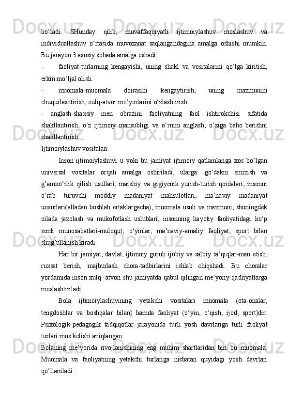 bo‘ladi.   SHunday   qilib,   muvaffaqqiyatli   ijtimoiylashuv   moslashuv   va
individuallashuv   o‘rtasida   muvozanat   saqlangandagina   amalga   oshishi   mumkin.
Bu jarayon 3 asosiy sohada amalga oshadi:
- faoliyat-turlarning   kengayishi,   uning   shakl   va   vositalarini   qo‘lga   kiritish,
erkin mo‘ljal olish.
- muomala-muomala   doirasini   kengaytirish,   uning   mazmunini
chuqurlashtirish, xulq-atvor me’yorlarini o‘zlashtirish.
-   anglash-shaxsiy   men   obrazini   faoliyatning   faol   ishtirokchisi   sifatida
shakllantirish,   o‘z   ijtimoiy   mansubligi   va   o‘rnini   anglash,   o‘ziga   baho   berishni
shakllantirish.
Ijtimoiylashuv vositalari.
Inson   ijtimoiylashuvi   u   yoki   bu   jamiyat   ijtimoiy   qatlamlariga   xos   bo‘lgan
universal   vositalar   orqali   amalga   oshiriladi,   ularga:   go‘dakni   emizish   va
g’amxo‘rlik   qilish   usullari,   maishiy   va   gigiyenik   yurish-turish   qoidalari,   insonni
o‘rab   turuvchi   moddiy   madaniyat   mahsulotlari,   ma’naviy   madaniyat
unsurlari(alladan boshlab ertaklargacha), muomala usuli va mazmuni, shuningdek
oilada   jazolash   va   mukofotlash   uslublari,   insonning   hayotiy   faoliyatidagi   ko‘p
sonli   munosabatlari-muloqot,   o‘yinlar,   ma’naviy-amaliy   faoliyat,   sport   bilan
shug’ullanish kiradi.
Har   bir  jamiyat,  davlat,  ijtimoiy  guruh  ijobiy  va  salbiy   ta’qiqlar-man  etish,
ruxsat   berish,   majburlash   chora-tadbirlarini   ishlab   chiqshadi.   Bu   choralar
yordamida inson xulq- atvori shu jamiyatda qabul qilingan me’yoriy qadriyatlarga
moslashtiriladi.
Bola   ijtimoiylashuvining   yetakchi   vositalari   muomala   (ota-onalar,
tengdoshlar   va   boshqalar   bilan)   hamda   faoliyat   (o‘yin,   o‘qish,   ijod,   sport)dir.
Psixologik-pedagogik   tadqiqotlar   jarayonida   turli   yosh   davrlariga   turli   faoliyat
turlari mos kelishi aniqlangan.
Bolaning   me’yorida   rivojlanishining   eng   muhim   shartlaridan   biri   bu   muomala.
Muomala   va   faoliyatning   yetakchi   turlariga   nisbatan   quyidagi   yosh   davrlari
qo‘llaniladi:: 