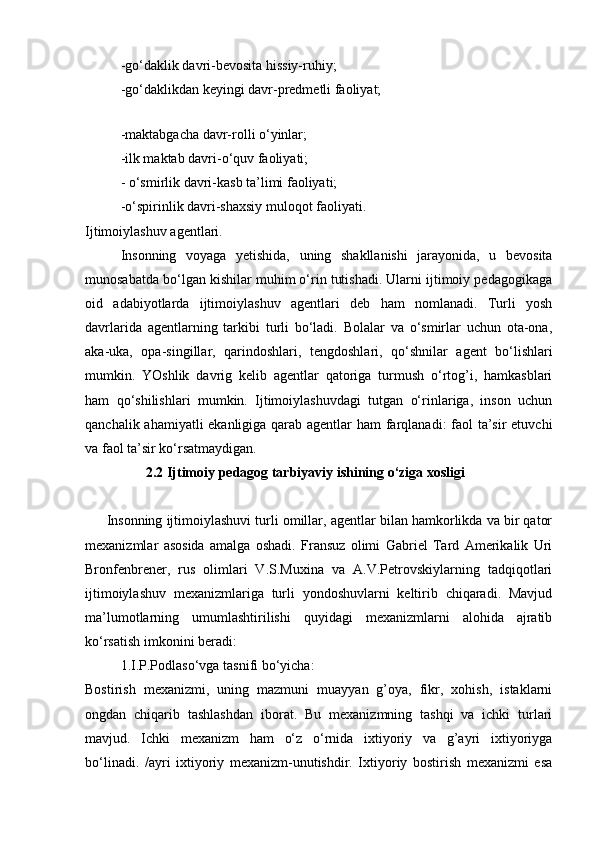 -go‘daklik davri-bevosita hissiy-ruhiy;
-go‘daklikdan keyingi davr-predmetli faoliyat;
 
-maktabgacha davr-rolli o‘yinlar;
-ilk maktab davri-o‘quv faoliyati;
- o‘smirlik davri-kasb ta’limi faoliyati;
-o‘spirinlik davri-shaxsiy muloqot faoliyati.
Ijtimoiylashuv agentlari.
Insonning   voyaga   yetishida,   uning   shakllanishi   jarayonida,   u   bevosita
munosabatda bo‘lgan kishilar muhim o‘rin tutishadi. Ularni ijtimoiy pedagogikaga
oid   adabiyotlarda   ijtimoiylashuv   agentlari   deb   ham   nomlanadi.   Turli   yosh
davrlarida   agentlarning   tarkibi   turli   bo‘ladi.   Bolalar   va   o‘smirlar   uchun   ota-ona,
aka-uka,   opa-singillar,   qarindoshlari,   tengdoshlari,   qo‘shnilar   agent   bo‘lishlari
mumkin.   YOshlik   davrig   kelib   agentlar   qatoriga   turmush   o‘rtog’i,   hamkasblari
ham   qo‘shilishlari   mumkin.   Ijtimoiylashuvdagi   tutgan   o‘rinlariga,   inson   uchun
qanchalik ahamiyatli  ekanligiga qarab agentlar  ham  farqlanadi: faol  ta’sir  etuvchi
va faol ta’sir ko‘rsatmaydigan.
2.2  Ijtimoiy pedagog tarbiyaviy ishining o‘ziga xosligi
Insonning ijtimoiylashuvi turli omillar, agentlar bilan hamkorlikda va bir qator
mexanizmlar   asosida   amalga   oshadi.   Fransuz   olimi   Gabriel   Tard   Amerikalik   Uri
Bronfenbrener,   rus   olimlari   V.S.Muxina   va   A.V.Petrovskiylarning   tadqiqotlari
ijtimoiylashuv   mexanizmlariga   turli   yondoshuvlarni   keltirib   chiqaradi.   Mavjud
ma’lumotlarning   umumlashtirilishi   quyidagi   mexanizmlarni   alohida   ajratib
ko‘rsatish imkonini beradi:
1.I.P.Podlaso‘vga tasnifi bo‘yicha:
Bostirish   mexanizmi,   uning   mazmuni   muayyan   g’oya,   fikr,   xohish,   istaklarni
ongdan   chiqarib   tashlashdan   iborat.   Bu   mexanizmning   tashqi   va   ichki   turlari
mavjud.   Ichki   mexanizm   ham   o‘z   o‘rnida   ixtiyoriy   va   g’ayri   ixtiyoriyga
bo‘linadi.   /ayri   ixtiyoriy   mexanizm-unutishdir.   Ixtiyoriy   bostirish   mexanizmi   esa 