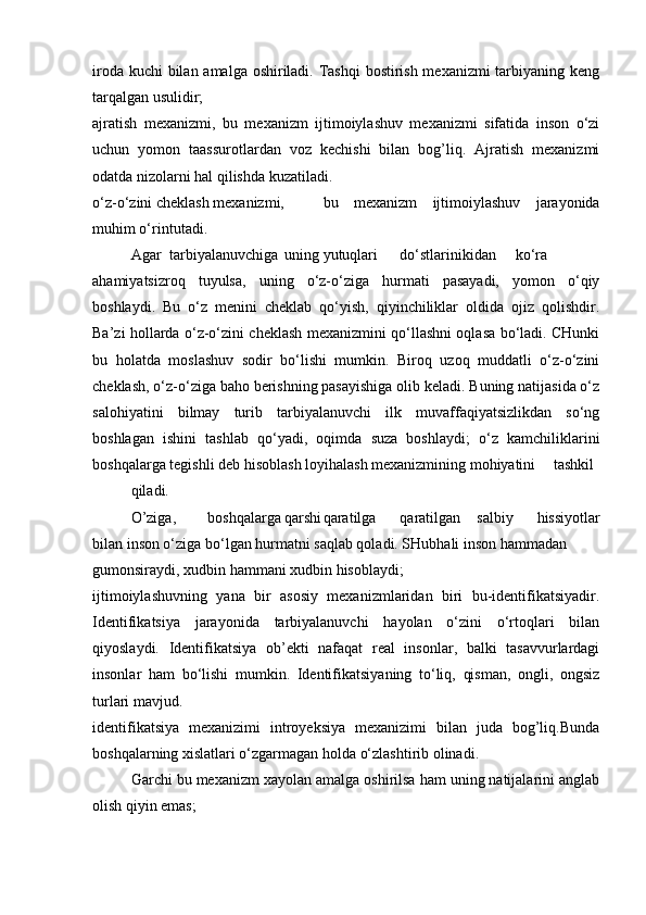 iroda kuchi  bilan amalga oshiriladi. Tashqi  bostirish mexanizmi  tarbiyaning keng
tarqalgan usulidir;
ajratish   mexanizmi,   bu   mexanizm   ijtimoiylashuv   mexanizmi   sifatida   inson   o‘zi
uchun   yomon   taassurotlardan   voz   kechishi   bilan   bog’liq.   Ajratish   mexanizmi
odatda nizolarni hal qilishda kuzatiladi.
o‘z-o‘zini cheklash mexanizmi, bu   mexanizm   ijtimoiylashuv   jarayonida
muhim o‘rin tutadi.
Agar tarbiyalanuvchiga uning yutuqlari do‘stlarinikidan  ko‘ra
ahamiyatsizroq   tuyulsa,   uning   o‘z-o‘ziga   hurmati   pasayadi,   yomon   o‘qiy
boshlaydi.   Bu   o‘z   menini   cheklab   qo‘yish,   qiyinchiliklar   oldida   ojiz   qolishdir.
Ba’zi hollarda o‘z-o‘zini cheklash mexanizmini qo‘llashni oqlasa bo‘ladi. CHunki
bu   holatda   moslashuv   sodir   bo‘lishi   mumkin.   Biroq   uzoq   muddatli   o‘z-o‘zini
cheklash, o‘z-o‘ziga baho berishning pasayishiga olib keladi. Buning natijasida o‘z
salohiyatini   bilmay   turib   tarbiyalanuvchi   ilk   muvaffaqiyatsizlikdan   so‘ng
boshlagan   ishini   tashlab   qo‘yadi,   oqimda   suza   boshlaydi;   o‘z   kamchiliklarini
boshqalarga tegishli deb hisoblash loyihalash mexanizmining mohiyatini tashkil
qiladi.
O’ziga, boshqalarga qarshi qaratilga qaratilgan salbiy   hissiyotlar
bilan inson o‘ziga bo‘lgan hurmatni saqlab qoladi. SHubhali inson hammadan
gumonsiraydi, xudbin hammani xudbin hisoblaydi;
ijtimoiylashuvning   yana   bir   asosiy   mexanizmlaridan   biri   bu-identifikatsiyadir.
Identifikatsiya   jarayonida   tarbiyalanuvchi   hayolan   o‘zini   o‘rtoqlari   bilan
qiyoslaydi.   Identifikatsiya   ob’ekti   nafaqat   real   insonlar,   balki   tasavvurlardagi
insonlar   ham   bo‘lishi   mumkin.   Identifikatsiyaning   to‘liq,   qisman,   ongli,   ongsiz
turlari mavjud.
identifikatsiya   mexanizimi   introyeksiya   mexanizimi   bilan   juda   bog’liq.Bunda
boshqalarning xislatlari o‘zgarmagan holda o‘zlashtirib olinadi.
Garchi bu mexanizm xayolan amalga oshirilsa ham uning natijalarini anglab
olish qiyin emas;  