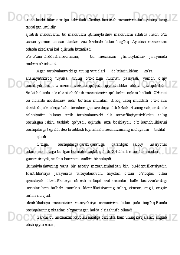 iroda kuchi  bilan amalga oshiriladi. Tashqi  bostirish mexanizmi  tarbiyaning keng
tarqalgan usulidir;
ajratish   mexanizmi,   bu   mexanizm   ijtimoiylashuv   mexanizmi   sifatida   inson   o‘zi
uchun   yomon   taassurotlardan   voz   kechishi   bilan   bog’liq.   Ajratish   mexanizmi
odatda nizolarni hal qilishda kuzatiladi.
o‘z-o‘zini cheklash mexanizmi, bu   mexanizm   ijtimoiylashuv   jarayonida
muhim o‘rin tutadi.
Agar tarbiyalanuvchiga uning yutuqlari do‘stlarinikidan  ko‘ra
ahamiyatsizroq   tuyulsa,   uning   o‘z-o‘ziga   hurmati   pasayadi,   yomon   o‘qiy
boshlaydi.   Bu   o‘z   menini   cheklab   qo‘yish,   qiyinchiliklar   oldida   ojiz   qolishdir.
Ba’zi hollarda o‘z-o‘zini cheklash mexanizmini qo‘llashni oqlasa bo‘ladi. CHunki
bu   holatda   moslashuv   sodir   bo‘lishi   mumkin.   Biroq   uzoq   muddatli   o‘z-o‘zini
cheklash, o‘z-o‘ziga baho berishning pasayishiga olib keladi. Buning natijasida o‘z
salohiyatini   bilmay   turib   tarbiyalanuvchi   ilk   muvaffaqiyatsizlikdan   so‘ng
boshlagan   ishini   tashlab   qo‘yadi,   oqimda   suza   boshlaydi;   o‘z   kamchiliklarini
boshqalarga tegishli deb hisoblash loyihalash mexanizmining mohiyatini tashkil
qiladi.
O’ziga, boshqalarga qarshi qaratilga qaratilgan salbiy   hissiyotlar
bilan inson o‘ziga bo‘lgan hurmatni saqlab qoladi. SHubhali inson hammadan
gumonsiraydi, xudbin hammani xudbin hisoblaydi;
ijtimoiylashuvning   yana   bir   asosiy   mexanizmlaridan   biri   bu-identifikatsiyadir.
Identifikatsiya   jarayonida   tarbiyalanuvchi   hayolan   o‘zini   o‘rtoqlari   bilan
qiyoslaydi.   Identifikatsiya   ob’ekti   nafaqat   real   insonlar,   balki   tasavvurlardagi
insonlar   ham   bo‘lishi   mumkin.   Identifikatsiyaning   to‘liq,   qisman,   ongli,   ongsiz
turlari mavjud.
identifikatsiya   mexanizimi   introyeksiya   mexanizimi   bilan   juda   bog’liq.Bunda
boshqalarning xislatlari o‘zgarmagan holda o‘zlashtirib olinadi.
Garchi bu mexanizm xayolan amalga oshirilsa ham uning natijalarini anglab
olish qiyin emas;