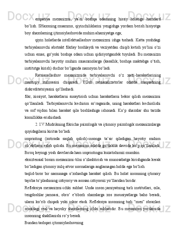 empatiya   mexanizmi,   ya’ni   boshqa   odamning   hissiy   holatiga   hamdard
bo‘lish. SHaxsning muammo, qiyinchiliklarini yengishga yordam berish hisiyotga
boy shaxslarning ijtimoiylashuvida muhim ahamiyatga ega;
qiyin holatlarda intellektuallashuv mexanizmi ishga tushadi. Katta yoshdagi
tarbiyalanuvchi  abstrakt fikrlay boshlaydi  va vaziyatdan chiqib ketish yo‘lini  o‘zi
uchun emas, go‘yoki boshqa odam uchun qidiriyotgandek tuyuladi. Bu mexanizm
tarbiyalanuvchi   hayotiy   muhim   muammolarga   (kasallik,   boshqa   maktabga   o‘tish,
institutga kirish) duchor bo‘lganda namoyon bo‘ladi.
Ratsianallashuv   mexanizmida   tarbiyalanuvchi   o‘z   xatti-harakatlarining
mantiqiy   xulosasini   chiqaradi.   YOsh   ratsianalizatorlar   odatda   maqsadning
diskreditatsiyasini qo‘llashadi.
fikr,   xissiyot,   harakatlarni   susaytirish   uchun   harakatlarni   bekor   qilish   mexanizmi
qo‘llaniladi.   Tarbiyalanuvchi   kechirim   so‘raganida,   uning   harakatlari   kechirilishi
va   sof   vijdon   bilan   harakat   qila   boshlashiga   ishonadi.   Ko‘p   shaxslar   shu   tarzda
komillikka erishishadi.
2. I.V.Mudrikning fikricha psixologik va ijtimoiy psixologik mexanizmlarga
quyidagilarni kiritsa bo‘ladi:
imprinting   (xotirada   saqlab   qolish)-insonga   ta’sir   qiladigan   hayotiy   muhim
ob’ektlarni eslab qolishi. Bu mexanizm odatda go‘daklik davrida ko‘p qo‘llaniladi.
Biroq keyingi yosh davrlarida ham imprintingni kuzatishimiz mumkin.
eksiztensial bosim mexanizmi-tilni o‘zlashtirish va munosabatga kirishganda kerak
bo‘ladigan ijtimoiy xulq-atvor normalariga anglamagan holda ega bo‘lish.
taqlid-biror   bir   namunaga   o‘xshashga   harakat   qilish.   Bu   holat   insonning   ijtimoiy
tajriba to‘plashining ixtiyoriy va asosan ixtiyorsiz yo‘llaridan biridir.
Refleksiya mexanizmi-ichki suhbat. Unda inson jamiyatning turli institutlari, oila,
tengdoshlar   jamoasi,   obro‘   e’tiborli   shaxslarga   xos   xususiyatlarga   baho   beradi,
ularni   ko‘rib chiqadi  yoki   inkor   etadi. Refleksiya   insonning  turli  “men”  obrazlari
orasidagi   real   va   hayoliy   shaxslarning   ichki   suhbatidir.   Bu   mexanizm   yordamida
insonning shakllanishi ro‘y beradi.
Bundan tashqari ijtimoiylashuvning 