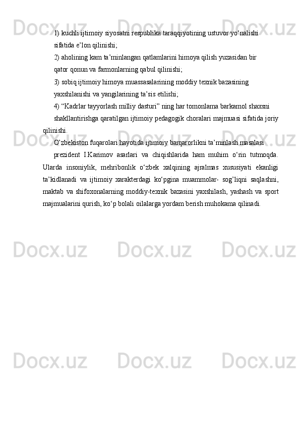 1) kuchli ijtimoiy siyosatni respublika taraqqiyotining ustuvor yo‘nalishi
sifatida e’lon qilinishi;
2) aholining kam ta’minlangan qatlamlarini himoya qilish yuzasidan bir
qator qonun va farmonlarning qabul qilinishi;
3) sobiq ijtimoiy himoya muassasalarining moddiy texnik bazasining
yaxshilanishi va yangilarining ta’sis etilishi;
4) “Kadrlar tayyorlash milliy dasturi” ning har tomonlama barkamol shaxsni
shakllantirishga qaratilgan ijtimoiy pedagogik choralari majmuasi sifatida joriy
qilinishi.
O’zbekiston fuqarolari hayotida ijtimoiy barqarorlikni ta’minlash masalasi
prezident   I.Karimov   asarlari   va   chiqishlarida   ham   muhim   o‘rin   tutmoqda.
Ularda   insoniylik,   mehribonlik   o‘zbek   xalqining   ajralmas   xususiyati   ekanligi
ta’kidlanadi   va   ijtimoiy   xarakterdagi   ko‘pgina   muammolar-   sog’liqni   saqlashni,
maktab   va   shifoxonalarning   moddiy-texnik   bazasini   yaxshilash,   yashash   va   sport
majmualarini qurish, ko‘p bolali oilalarga yordam berish muhokama qilinadi. 