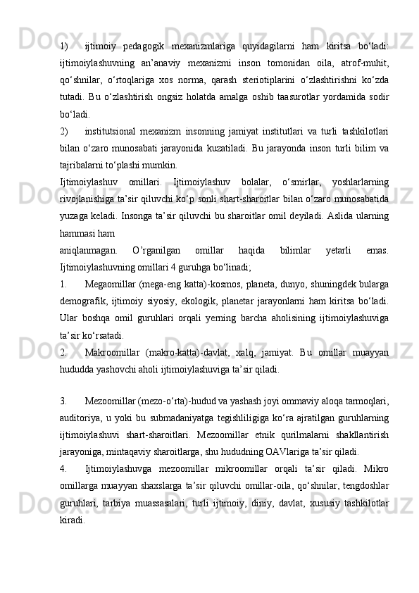 1) ijtimoiy   pedagogik   mexanizmlariga   quyidagilarni   ham   kiritsa   bo‘ladi:
ijtimoiylashuvning   an’anaviy   mexanizmi   inson   tomonidan   oila,   atrof-muhit,
qo‘shnilar,   o‘rtoqlariga   xos   norma,   qarash   steriotiplarini   o‘zlashtirishni   ko‘zda
tutadi.   Bu   o‘zlashtirish   ongsiz   holatda   amalga   oshib   taasurotlar   yordamida   sodir
bo‘ladi.
2) institutsional   mexanizm   insonning   jamiyat   institutlari   va   turli   tashkilotlari
bilan   o‘zaro   munosabati   jarayonida   kuzatiladi.   Bu   jarayonda   inson   turli   bilim   va
tajribalarni to‘plashi mumkin.
Ijtimoiylashuv   omillari.   Ijtimoiylashuv   bolalar,   o‘smirlar,   yoshlarlarning
rivojlanishiga ta’sir qiluvchi ko‘p sonli shart-sharoitlar bilan o‘zaro munosabatida
yuzaga keladi. Insonga ta’sir qiluvchi bu sharoitlar omil deyiladi. Aslida ularning
hammasi ham
aniqlanmagan.   O’rganilgan   omillar   haqida   bilimlar   yetarli   emas.
Ijtimoiylashuvning omillari 4 guruhga bo‘linadi;
1. Megaomillar (mega-eng katta)-kosmos, planeta, dunyo, shuningdek bularga
demografik,   ijtimoiy   siyosiy,   ekologik,   planetar   jarayonlarni   ham   kiritsa   bo‘ladi.
Ular   boshqa   omil   guruhlari   orqali   yerning   barcha   aholisining   ijtimoiylashuviga
ta’sir ko‘rsatadi.
2. Makroomillar   (makro-katta)-davlat,   xalq,   jamiyat.   Bu   omillar   muayyan
hududda yashovchi aholi ijtimoiylashuviga ta’sir qiladi.
 
3. Mezoomillar (mezo-o‘rta)-hudud va yashash joyi ommaviy aloqa tarmoqlari,
auditoriya,   u   yoki   bu   submadaniyatga   tegishliligiga   ko‘ra   ajratilgan   guruhlarning
ijtimoiylashuvi   shart-sharoitlari.   Mezoomillar   etnik   qurilmalarni   shakllantirish
jarayoniga, mintaqaviy sharoitlarga, shu hududning OAVlariga ta’sir qiladi.
4. Ijtimoiylashuvga   mezoomillar   mikroomillar   orqali   ta’sir   qiladi.   Mikro
omillarga muayyan shaxslarga ta’sir  qiluvchi  omillar-oila, qo‘shnilar, tengdoshlar
guruhlari,   tarbiya   muassasalari,   turli   ijtimoiy,   diniy,   davlat,   xususiy   tashkilotlar
kiradi. 