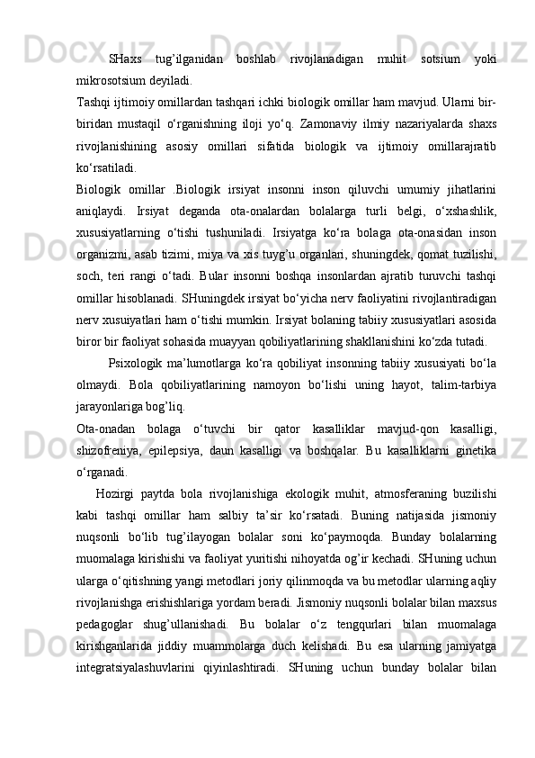 SHaxs   tug’ilganidan   boshlab   rivojlanadigan   muhit   sotsium   yoki
mikrosotsium deyiladi.
Tashqi ijtimoiy omillardan tashqari ichki biologik omillar ham mavjud. Ularni bir-
biridan   mustaqil   o‘rganishning   iloji   yo‘q.   Zamonaviy   ilmiy   nazariyalarda   shaxs
rivojlanishining   asosiy   omillari   sifatida   biologik   va   ijtimoiy   omillarajratib
ko‘rsatiladi.
Biologik   omillar   .Biologik   irsiyat   insonni   inson   qiluvchi   umumiy   jihatlarini
aniqlaydi.   Irsiyat   deganda   ota-onalardan   bolalarga   turli   belgi,   o‘xshashlik,
xususiyatlarning   o‘tishi   tushuniladi.   Irsiyatga   ko‘ra   bolaga   ota-onasidan   inson
organizmi, asab tizimi, miya va xis tuyg’u organlari, shuningdek, qomat tuzilishi,
soch,   teri   rangi   o‘tadi.   Bular   insonni   boshqa   insonlardan   ajratib   turuvchi   tashqi
omillar hisoblanadi. SHuningdek irsiyat bo‘yicha nerv faoliyatini rivojlantiradigan
nerv xusuiyatlari ham o‘tishi mumkin. Irsiyat bolaning tabiiy xususiyatlari asosida
biror bir faoliyat sohasida muayyan qobiliyatlarining shakllanishini ko‘zda tutadi.
Psixologik   ma’lumotlarga   ko‘ra   qobiliyat   insonning   tabiiy   xususiyati   bo‘la
olmaydi.   Bola   qobiliyatlarining   namoyon   bo‘lishi   uning   hayot,   talim-tarbiya
jarayonlariga bog’liq.
Ota-onadan   bolaga   o‘tuvchi   bir   qator   kasalliklar   mavjud-qon   kasalligi,
shizofreniya,   epilepsiya,   daun   kasalligi   va   boshqalar.   Bu   kasalliklarni   ginetika
o‘rganadi.
Hozirgi   paytda   bola   rivojlanishiga   ekologik   muhit,   atmosferaning   buzilishi
kabi   tashqi   omillar   ham   salbiy   ta’sir   ko‘rsatadi.   Buning   natijasida   jismoniy
nuqsonli   bo‘lib   tug’ilayogan   bolalar   soni   ko‘paymoqda.   Bunday   bolalarning
muomalaga kirishishi va faoliyat yuritishi nihoyatda og’ir kechadi. SHuning uchun
ularga o‘qitishning yangi metodlari joriy qilinmoqda va bu metodlar ularning aqliy
rivojlanishga erishishlariga yordam beradi. Jismoniy nuqsonli bolalar bilan maxsus
pedagoglar   shug’ullanishadi.   Bu   bolalar   o‘z   tengqurlari   bilan   muomalaga
kirishganlarida   jiddiy   muammolarga   duch   kelishadi.   Bu   esa   ularning   jamiyatga
integratsiyalashuvlarini   qiyinlashtiradi.   SHuning   uchun   bunday   bolalar   bilan 