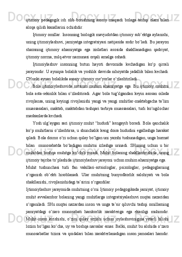 ijtimoiy   pedagogik   ish   olib   borishning   asosiy   maqsadi   bolaga   tashqi   olam   bilan
aloqa qilish kanallarini ochishdir.
Ijtimoiy omillar. Insonning biologik mavjudotdan ijtimoiy sub’ektga aylanishi,
uning ijtimoiylashuvi, jamiyatga integratsiyasi natijasida sodir bo‘ladi. Bu jarayon
shaxsning   ijtimoiy   ahamiyatga   ega   xislatlari   asosida   shakllanadigan   qadriyat,
ijtimoiy norma, xulq-atvor namunasi orqali amalga oshadi.
Ijtimoiylashuv   insonning   butun   hayoti   davomida   kechadigan   ko‘p   qirrali
jarayondir. U ayniqsa bolalik va yoshlik davrida nihoyatda jadallik bilan kechadi.
CHunki aynan bolalikda asosiy ijtimoiy me’yorlar o‘zlashtiriladi.
Bola   ijtimoiylashuvida   sotsium   muhim   ahamiyatga   ega.   Bu   ijtimoiy   muhitni
bola   asta-sekinlik   bilan   o‘zlashtiradi.   Agar   bola   tug’ilgandan   keyin   asosan   oilada
rivojlansa, uning keyingi rivojlanishi yangi va yangi muhitlar-maktabgacha ta’lim
muassasalari, maktab, maktabdan tashqari  tarbiya muassasalari, turli ko‘ngilochar
maskanlarda kechadi.
Yosh ulg’aygan sari ijtimoiy muhit “hududi” kengayib boradi. Bola qanchalik
ko‘p muhitlarni o‘zlashtirsa, u shunchalik keng doira hududini egallashga harakat
qiladi. Bola doimo o‘zi uchun qulay bo‘lgan uni yaxshi tushunadigan, unga hurmat
bilan     munosabatda   bo‘ladigan   muhitni   izlashga   urinadi.   SHuning   uchun   u   bir
muhitdan boshqa muhitga ko‘chib yuradi. Muhit bolaning shakllantirishida, uning
ijtimoiy tajriba to‘plashida ijtimoiylashuv jarayoni uchun muhim ahamiyatga ega.
Muhit   tushunchasi   turli   fan   vakillari-sotsiologlar,   psixologlar,   pedagoglarning
o‘rganish   ob’ekti   hisoblanadi.   Ular   muhitning   bunyodkorlik   salohiyati   va   bola
shakllanishi, rivojlanishidagi ta’sirini o‘rgandilar.
Ijtimoiylashuv jarayonida muhitning o‘rni Ijtimoiy pedagogikada jamiyat, ijtimoiy
muhit avvalambor bolaning yangi  muhitlarga integratsiyalashuvi  nuqtai nazaridan
o‘rganiladi. SHu nuqtai nazardan inson va unga ta’sir qiluvchi  tashqi  omillarning
jamiyatdagi   o‘zaro   munosabati   hamkorlik   xarakteriga   ega   ekanligi   muhimdir.
Muhit-inson   kirishishi,   o‘zini   qulay   sezishi   uchun   joylashuvinigina   yetarli   bilishi
lozim bo‘lgan ko‘cha, uy va boshqa narsalar emas. Balki, muhit bu alohida o‘zaro
munosabatlar   tizimi   va   qoidalari   bilan   xarakterlanadigan   inson   jamoalari   hamdir. 