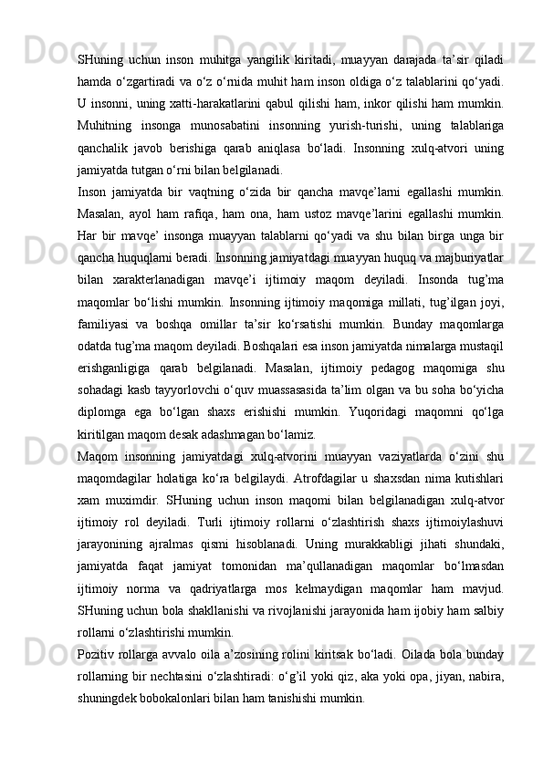 SHuning   uchun   inson   muhitga   yangilik   kiritadi,   muayyan   darajada   ta’sir   qiladi
hamda o‘zgartiradi va o‘z o‘rnida muhit ham inson oldiga o‘z talablarini qo‘yadi.
U insonni, uning xatti-harakatlarini  qabul  qilishi  ham, inkor qilishi  ham  mumkin.
Muhitning   insonga   munosabatini   insonning   yurish-turishi,   uning   talablariga
qanchalik   javob   berishiga   qarab   aniqlasa   bo‘ladi.   Insonning   xulq-atvori   uning
jamiyatda tutgan o‘rni bilan belgilanadi.
Inson   jamiyatda   bir   vaqtning   o‘zida   bir   qancha   mavqe’larni   egallashi   mumkin.
Masalan,   ayol   ham   rafiqa,   ham   ona,   ham   ustoz   mavqe’larini   egallashi   mumkin.
Har   bir   mavqe’   insonga   muayyan   talablarni   qo‘yadi   va   shu   bilan   birga   unga   bir
qancha huquqlarni beradi. Insonning jamiyatdagi muayyan huquq va majburiyatlar
bilan   xarakterlanadigan   mavqe’i   ijtimoiy   maqom   deyiladi.   Insonda   tug’ma
maqomlar   bo‘lishi   mumkin.   Insonning   ijtimoiy   maqomiga   millati,   tug’ilgan   joyi,
familiyasi   va   boshqa   omillar   ta’sir   ko‘rsatishi   mumkin.   Bunday   maqomlarga
odatda tug’ma maqom deyiladi. Boshqalari esa inson jamiyatda nimalarga mustaqil
erishganligiga   qarab   belgilanadi.   Masalan,   ijtimoiy   pedagog   maqomiga   shu
sohadagi  kasb tayyorlovchi o‘quv muassasasida  ta’lim olgan va bu soha bo‘yicha
diplomga   ega   bo‘lgan   shaxs   erishishi   mumkin.   Yuqoridagi   maqomni   qo‘lga
kiritilgan maqom desak adashmagan bo‘lamiz.
Maqom   insonning   jamiyatdagi   xulq-atvorini   muayyan   vaziyatlarda   o‘zini   shu
maqomdagilar   holatiga   ko‘ra   belgilaydi.   Atrofdagilar   u   shaxsdan   nima   kutishlari
xam   muximdir.   SHuning   uchun   inson   maqomi   bilan   belgilanadigan   xulq-atvor
ijtimoiy   rol   deyiladi.   Turli   ijtimoiy   rollarni   o‘zlashtirish   shaxs   ijtimoiylashuvi
jarayonining   ajralmas   qismi   hisoblanadi.   Uning   murakkabligi   jihati   shundaki,
jamiyatda   faqat   jamiyat   tomonidan   ma’qullanadigan   maqomlar   bo‘lmasdan
ijtimoiy   norma   va   qadriyatlarga   mos   kelmaydigan   maqomlar   ham   mavjud.
SHuning uchun bola shakllanishi va rivojlanishi jarayonida ham ijobiy ham salbiy
rollarni o‘zlashtirishi mumkin.
Pozitiv rollarga  avvalo  oila  a’zosining  rolini   kiritsak  bo‘ladi. Oilada  bola  bunday
rollarning bir nechtasini  o‘zlashtiradi: o‘g’il yoki qiz, aka yoki opa, jiyan, nabira,
shuningdek bobokalonlari bilan ham tanishishi mumkin. 