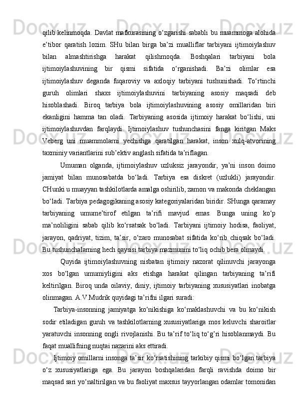 qilib kelinmoqda. Davlat mafkurasining o‘zgarishi sababli bu muammoga alohida
e’tibor   qaratish   lozim.   SHu   bilan   birga   ba’zi   mualliflar   tarbiyani   ijtimoiylashuv
bilan   almashtirishga   harakat   qilishmoqda.   Boshqalari   tarbiyani   bola
ijtimoiylashuvining   bir   qismi   sifatida   o‘rganishadi.   Ba’zi   olimlar   esa
ijtimoiylashuv   deganda   fuqaroviy   va   axloqiy   tarbiyani   tushunishadi.   To‘rtinchi
guruh   olimlari   shaxs   ijtimoiylashuvini   tarbiyaning   asosiy   maqsadi   deb
hisoblashadi.   Biroq   tarbiya   bola   ijtimoiylashuvining   asosiy   omillaridan   biri
ekanligini   hamma   tan   oladi.   Tarbiyaning   asosida   ijtimoiy   harakat   bo‘lishi,   uni
ijtimoiylashuvdan   farqlaydi.   Ijtimoiylashuv   tushunchasini   fanga   kiritgan   Maks
Veberg   uni   muammolarni   yechishga   qaratilgan   harakat,   inson   xulq-atvorining
taxminiy variantlarini sub’ektiv anglash sifatida ta’riflagan.
Umuman   olganda,   ijtimoiylashuv   uzluksiz   jarayondir,   ya’ni   inson   doimo
jamiyat   bilan   munosabatda   bo‘ladi.   Tarbiya   esa   diskret   (uzlukli)   jarayondir.
CHunki u muayyan tashkilotlarda amalga oshirilib, zamon va makonda cheklangan
bo‘ladi. Tarbiya pedagogikaning asosiy kategoriyalaridan biridir. SHunga qaramay
tarbiyaning   umume’tirof   etilgan   ta’rifi   mavjud   emas.   Bunga   uning   ko‘p
ma’noliligini   sabab   qilib   ko‘rsatsak   bo‘ladi.   Tarbiyani   ijtimoiy   hodisa,   faoliyat,
jarayon,   qadriyat,   tizim,   ta’sir,   o‘zaro   munosabat   sifatida   ko‘rib   chiqsak   bo‘ladi.
Bu tushunchalarning hech qaysisi tarbiya mazmunini to‘liq ochib bera olmaydi.
Quyida   ijtimoiylashuvning   nisbatan   ijtimoiy   nazorat   qilinuvchi   jarayonga
xos   bo‘lgan   umumiyligini   aks   etishga   harakat   qilingan   tarbiyaning   ta’rifi
keltirilgan.   Biroq   unda   oilaviy,   diniy,   ijtimoiy   tarbiyaning   xususiyatlari   inobatga
olinmagan. A.V.Mudrik quyidagi ta’rifni ilgari suradi:
Tarbiya-insonning   jamiyatga   ko‘nikishiga   ko‘maklashuvchi   va   bu   ko‘nikish
sodir   etiladigan   guruh   va   tashkilotlarning   xususiyatlariga   mos   keluvchi   sharoitlar
yaratuvchi  insonning  ongli  rivojlanishi.  Bu  ta’rif   to‘liq  to‘g’ri   hisoblanmaydi.  Bu
faqat muallifning nuqtai nazarini aks ettiradi.
Ijtimoiy omillarni insonga ta’sir ko‘rsatishining tarkibiy qismi bo‘lgan tarbiya
o‘z   xususiyatlariga   ega.   Bu   jarayon   boshqalaridan   farqli   ravishda   doimo   bir
maqsad sari yo‘naltirilgan va bu faoliyat maxsus tayyorlangan odamlar tomonidan 