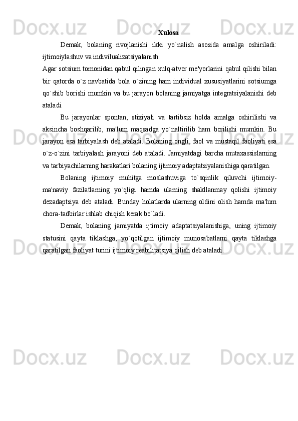 Xulosa
Demak,   bolaning   rivojlanishi   ikki   yo`nalish   asosida   amalga   oshiriladi:
ijtimoiylashuv va indivilualizatsiyalanish.
Agar sotsium tomonidan qabul qilingan xulq-atvor me'yorlarini qabul qilishi bilan
bir   qatorda   o`z   navbatida   bola   o`zining   ham   individual   xususiyatlarini   sotsiumga
qo`shib borishi  mumkin va bu jarayon bolaning jamiyatga integratsiyalanishi  deb
ataladi.
Bu   jarayonlar   spontan,   stixiyali   va   tartibsiz   holda   amalga   oshirilishi   va
aksincha   boshqarilib,   ma'lum   maqsadga   yo`naltirilib   ham   borilishi   mumkin.   Bu
jarayon  esa tarbiyalash  deb ataladi. Bolaning  ongli, faol  va mustaqil  faoliyati  esa
o`z-o`zini   tarbiyalash   jarayoni   deb   ataladi.   Jamiyatdagi   barcha   mutaxassislarning
va tarbiyachilarning harakatlari bolaning ijtimoiy adaptatsiyalanishiga qaratilgan.
Bolaning   ijtimoiy   muhitga   moslashuviga   to`sqinlik   qiluvchi   ijtimoiy-
ma'naviy   fazilatlarning   yo`qligi   hamda   ularning   shakllanmay   qolishi   ijtimoiy
dezadaptsiya   deb   ataladi.   Bunday   holatlarda   ularning   oldini   olish   hamda   ma'lum
chora-tadbirlar ishlab chiqish kerak bo`ladi.
Demak,   bolaning   jamiyatda   ijtimoiy   adaptatsiyalanishiga,   uning   ijtimoiy
statusini   qayta   tiklashga,   yo`qotilgan   ijtimoiy   munosabatlarni   qayta   tiklashga
qaratilgan faoliyat turini ijtimoiy reabilitatsiya qilish deb ataladi. 