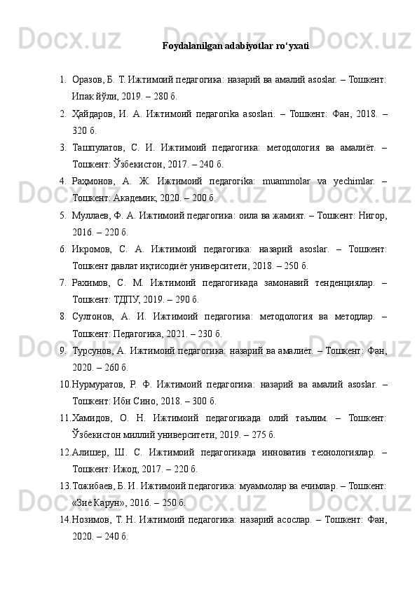 Foydalanilgan adabiyotlar ro‘yxati
1. Оразов, Б. Т. Ижтимоий педагогика: назарий ва амалий asoslar. – Тошкент:
Ипак йўли, 2019. – 280 б.
2. Ҳайдаров,   И.   А.   Ижтимоий   педагогika   asoslari.   –   Тошкент:   Фан,   2018.   –
320 б.
3. Ташпулатов,   С.   И.   Ижтимоий   педагогика:   методология   ва   амалиёт.   –
Тошкент: Ўзбекистон, 2017. – 240 б.
4. Раҳмонов,   А.   Ж.   Ижтимоий   педагогika:   muammolar   va   yechimlar.   –
Тошкент: Академик, 2020. – 200 б.
5. Муллаев, Ф. А. Ижтимоий педагогика: оила ва жамият. – Тошкент: Нигор,
2016. – 220 б.
6. Икромов,   С.   А.   Ижтимоий   педагогика:   назарий   asoslar .   –   Тошкент:
Тошкент давлат иқтисодиёт университети, 2018. – 250 б.
7. Рахимов,   С.   М.   Ижтимоий   педагогикада   замонавий   тенденциялар.   –
Тошкент: ТДПУ, 2019. – 290 б.
8. Султонов,   А.   И.   Ижтимоий   педагогика:   методология   ва   методлар.   –
Тошкент: Педагогика, 2021. – 230 б.
9. Турсунов, А. Ижтимоий педагогика: назарий ва амалиёт. – Тошкент: Фан,
2020. – 260 б.
10. Нурмуратов,   Р.   Ф.   Ижтимоий   педагогика:   назарий   ва   амалий   asoslar .   –
Тошкент: Ибн Сино, 2018. – 300 б.
11. Хамидов,   О.   Н.   Ижтимоий   педагогикада   олий   таълим.   –   Тошкент:
Ўзбекистон миллий университети, 2019. – 275 б.
12. Алишер,   Ш.   С.   Ижтимоий   педагогикада   инноватив   технологиялар.   –
Тошкент: Ижод, 2017. – 220 б.
13. Тожибаев, Б. И. Ижтимоий педагогика: муаммолар ва ечимлар. – Тошкент:
«Зиё Карун», 2016. – 250 б.
14. Нозимов,   Т.   Н.   Ижтимоий   педагогика:   назарий   асослар.   –   Тошкент:   Фан,
2020. – 240 б. 