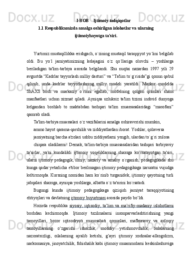 I-BOB    Ijtimoiy tadqiqotlar
1.1  Rеspublikamizda amalga oshirilgan islohotlar va ularning
ijtimoiyhayotga ta'siri.
Yurtimiz mustaqillikka erishgach, o`zining mustaqil taraqqiyot yo`lini belgilab
oldi.   Bu   yo`l   jamiyatimizning   kelajagini   o`z   qo`llariga   oluvchi   –   yoshlarga
beriladigan   ta'lim-tarbiya   asosida   belgilandi.   Shu   nuqtai   nazardan   1997   yili   29
avgustda “Kadrlar tayyorlash milliy dasturi” va “Ta'lim to`g`risida”gi qonun qabul
qilinib,   unda   kadrlar   tayyorlashning   milliy   modeli   yaratildi.   Mazkur   modelda
ShAXS   bosh   va   markaziy   o`rinni   egallab,   modelning   qolgan   qismlari   shaxs
manfaatlari   uchun   xizmat   qiladi.   Ayniqsa   uzluksiz   ta'lim   tizimi   individ   dunyoga
kelgandan   boshlab   to   maktabdan   tashqari   ta'lim   muassasalaridagi   “masofani”
qamrab oladi.
Ta'lim-tarbiya muassalari o`z vazifalarini amalga oshiraverishi mumkin,
ammo hayot qarama-qarshilik va ziddiyatlardan iborat. Yoshlar, qolaversa
jamiyatning barcha a'zolari ushbu ziddiyatlarni yengib, ulardan to`g`ri xulosa
chiqara   oladilarmi!   Demak,   ta'lim-tarbiya   muassasalaridan   tashqari   tarbiyaviy
ta'sirlar,   ya'ni   kundalikli   ijtimoiy   voqeliklarning   shaxsga   ko`rsatayotgan   ta'siri,
ularni   ijtimoiy   pedagogik,   ilmiy,   nazariy   va   amaliy   o`rganish,   pedagogikada   shu
kunga qadar yetarlicha e'tibor berilmagan ijtimoiy pedagogikaga zaruratni vujudga
keltirmoqda. Kursning nomidan ham  ko`rinib turganidek, ijtimoiy qayotning turli
jabqalari shaxsga, ayniqsa yoshlarga, albatta o`z ta'sirini ko`rsatadi.
Bugungi   kunda   ijtimoiy   pedagogikaga   qiziqish   jamiyat   taraqqiyotining
ehtiyojlari   va davlatning   ijtimoiy        buyurtmasi      asosida   paydo bo‘ldi.
Hozirda   respublika   siyosiy,   iqtisodiy,   ta’lim   va   ma’rifiy-madaniy   islohotlarni
boshdan   kechirmoqda.   Ijtimoiy   tuzilmalarni   insonparvarlashtirishning   yangi
tamoyillari,   bozor   iqtisodiyoti   munosabati   qonunlari,   mafkuraviy   va   axloqiy
tamoyillarning   o‘zgarishi   ishsizlik,   moddiy   yetishmovchilik,   bolalarning
nazoratsizligi,   oilalarning   ajralib   ketishi,   g’ayri   ijtimoiy   xodisalar-alkogolizm,
narkomaniya, jinoyatchilik, fohishalik kabi ijtimoiy muammolarni keskinlashuviga 