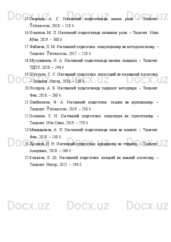 15. Сидиқов,   А.   С.   Ижтимоий   педагогикада   жамоа   роли.   –   Тошкент:
Ўзбекистон, 2018. – 210 б.
16. Исмонов, М. Х. Ижтимоий педагогикада оиланинг роли. – Тошкент: Ипак
йўли, 2019. – 300 б.
17. Файзиев, Х. М. Ижтимоий педагогика: концепциялар ва методологиялар. –
Тошкент: Ўзбекистон, 2017. – 220 б.
18. Мусулманов,   И.   А.   Ижтимоий   педагогикада   малака   ошириш.   –   Тошкент:
ТДПУ, 2020. – 240 б.
19. Шукуров, С. С. Ижтимоий педагогика: иқтисодий ва ижтимоий аспектлар.
– Тошкент: Нигор, 2016. – 230 б.
20. Носиров,   А.   Б.   Ижтимоий   педагогикада   тадқиқот   методлари.   –   Тошкент:
Фан, 2018. – 200 б.
21. Олийжонов,   Ф.   А.   Ижтимоий   педагогика:   таҳлил   ва   мулоҳазалар.   –
Тошкент: Ўзбекистон, 2019. – 250 б.
22. Исломов,   С.   Н.   Ижтимоий   педагогика:   концепция   ва   стратегиялар.   –
Тошкент: Ибн Сино, 2019. – 270 б.
23. Мамадалиев,   А.   Х.   Ижтимоий   педагогикада   оила   ва   жамият.   –   Тошкент:
Фан, 2020. – 230 б.
24. Ҳасанов, И. Н. Ижтимоий педагогика: муаммолар ва ечимлар. – Тошкент:
Академик, 2018. – 260 б.
25. Кенжаев,   Б.   Ш.   Ижтимоий   педагогика:   назарий   ва   амалий   аспектлар.   –
Тошкент: Нигор, 2021. – 240 б. 