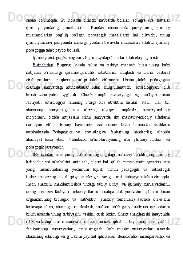 sabab   bo‘lmoqda.   Bu   holatda   birinchi   navbatda   bolalar,   so‘ngra   esa   kattalar
ijtimoiy   yordamga   muxtojdirlar.   Bunday   sharoitlarda   jamiyatning   ijtimoiy
muammolariga   bog’liq   bo‘lgan   pedagogik   masalalarni   hal   qiluvchi,   uning
ijtimoiylashuvi   jarayonida   shaxsga   yordam   beruvchi   mutaxassis   sifatida   ijtimoiy
pedagogga   talab   paydo   bo‘ladi.
Ijtimoiy   pedagogikaning   zarurligini   quyidagi   holatlar   talab   etayotgan   edi:
Birinchidan ,   Bugungi   kunda   ta'lim   va   tarbiya   maqsadi   bilan   uning   ba'zi
natijalari   o`rtasidagi   qarama-qarshilik   sabablarini   aniqlash   va   ularni   bartaraf
etish   yo`llarini   aniqlash   zarurligi   talab   etilmoqda.   Ushbu   talab   pedagogika
olamiga   jamiyatdagi   munosabatlar   bilan   shug`ullanuvchi   sotsiologiyani   olib
kirish   zaruriyatini   uyg`otdi.   Chunki   ongli   xususiyatga   ega   bo`lgan   inson
faoliyati,   sotsiologiya   fanining   o`ziga   xos   ob'ektini   tashkil   etadi.   Har   bir
shaxsning   jamiyatdagi   o`z   o`rnini,   o`zligini   anglashi,   hayotiy-axloqiy
me'yorlarni   o`zida   mujassam   etishi   jamiyatda   shu   ma'naviy-axloqiy   sifatlarni
namoyon   etib,   ijtimoiy   hayotimiz,   zamonamiz   bilan   hamnafas   yoshlarni
tarbiyalashda   Pedagogika   va   sotsiologiya   fanlarining   hamkorligi   alohida
ahamiyat   kasb   etadi.   Vaholanki   ta'lim-tarbiyaning   o`zi   ijtimoiy   hodisa   va
pedagogik   jarayondir.
Ikkinchidan , ba'zi   jamiyat   a'zolarining ongidagi   ma'naviy   bo`shliqning   ijtimoiy
kelib   chiqishi   sababalrini   aniqlash,   ularni   hal   qilish   mexanizmini   yaratish   kabi
yangi   muammolarning   yechimini   topish   uchun   pedagogik   va   sotsiologik
tushunchalarning   tutashligiga   asoslangan   yangi     metodologiyani   talab   etmoqda.
Inson   shaxsini   shakllantirishda   undagi   tabiiy   (irsiy)   va   ijtimoiy   xususiyatlarini,
uning   oliy   nerv   faoliyati   imkoniyatlarini   hisobga   olib   yondashmoq   lozim.   Inson
organizmining   biologik   va   sub'ektiv   (shaxsiy   tomonlari)   asosida   o`z-o`zini
tarbiyaga   olish,   sharoitga   moslashish,   ma'lum   ob'ektga   yo`naltirish   qonunlarini
bilish   asosida uning   tarbiyasini   tashkil etish   lozim.   Shaxs   shakllanishi   jarayonida
ichki va   tashqi ta'sir   imkoniyatlari o`zaro   omuxta   qilish,   tarbiya   jarayonini   yoshlar
faoliyatining   xususiyatlari,   qzini   anglash     kabi   muhim   xususiyatlari   asosida
shaxsning   erkinligi   va   g`ururini paymol   qilmasdan,   demokratik,   insonparvarlik   va 