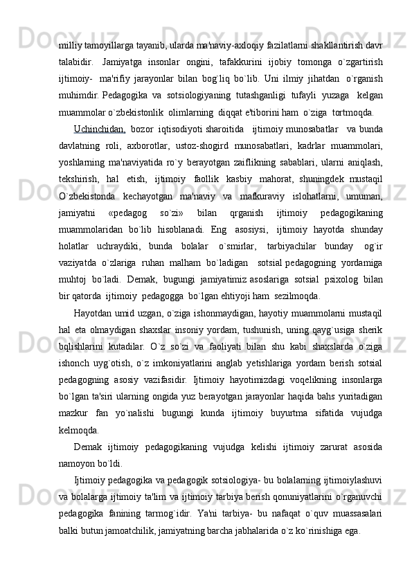 milliy   tamoyillarga   tayanib,   ularda   ma'naviy-axloqiy   fazilatlarni   shakllantirish   davr
talabidir.   Jamiyatga   insonlar   ongini,   tafakkurini   ijobiy   tomonga   o`zgartirish
ijtimoiy-   ma'rifiy   jarayonlar   bilan   bog`liq   bo`lib.   Uni   ilmiy   jihatdan   o`rganish
muhimdir.   Pedagogika   va   sotsiologiyaning   tutashganligi   tufayli   yuzaga     kelgan
muammolar   o`zbekistonlik   olimlarning   diqqat   e'tiborini   ham   o`ziga   tortmoqda.
Uchinchidan,   bozor   iqtisodiyoti sharoitida   ijtimoiy munosabatlar   va   bunda
davlatning   roli,   axborotlar,   ustoz-shogird   munosabatlari,   kadrlar   muammolari,
yoshlarning   ma'naviyatida   ro`y   berayotgan   zaiflikning   sabablari,   ularni   aniqlash,
tekshirish,   hal   etish,   ijtimoiy   faollik   kasbiy   mahorat,   shuningdek   mustaqil
O`zbekistonda   kechayotgan   ma'naviy   va   mafkuraviy   islohatlarni,   umuman,
jamiyatni   «pedagog   so`zi»   bilan   qrganish   ijtimoiy   pedagogikaning
muammolaridan   bo`lib   hisoblanadi.   Eng   asosiysi,   ijtimoiy   hayotda   shunday
holatlar   uchraydiki,   bunda   bolalar   o`smirlar,   tarbiyachilar   bunday   og`ir
vaziyatda   o`zlariga   ruhan   malham   bo`ladigan      sotsial   pedagogning   yordamiga
muhtoj   bo`ladi.   Demak,   bugungi   jamiyatimiz   asoslariga   sotsial   psixolog   bilan
bir qatorda   ijtimoiy   pedagogga   bo`lgan   ehtiyoji   ham   sezilmoqda.
Hayotdan umid uzgan, o`ziga ishonmaydigan, hayotiy muammolarni mustaqil
hal   eta   olmaydigan   shaxslar   insoniy   yordam,   tushunish,   uning   qayg`usiga   sherik
bqlishlarini   kutadilar.   O`z   so`zi   va   faoliyati   bilan   shu   kabi   shaxslarda   o`ziga
ishonch   uyg`otish,   o`z   imkoniyatlarini   anglab   yetishlariga   yordam   berish   sotsial
pedagogning   asosiy   vazifasidir.   Ijtimoiy   hayotimizdagi   voqelikning   insonlarga
bo`lgan ta'siri  ularning ongida yuz berayotgan jarayonlar  haqida bahs yuritadigan
mazkur   fan   yo`nalishi   bugungi   kunda   ijtimoiy   buyurtma   sifatida   vujudga
kelmoqda.
Demak   ijtimoiy   pedagogikaning   vujudga   kelishi   ijtimoiy   zarurat   asosida
namoyon bo`ldi.
Ijtimoiy pedagogika va pedagogik sotsiologiya- bu bolalarning ijtimoiylashuvi
va bolalarga ijtimoiy ta'lim va ijtimoiy tarbiya berish qonuniyatlarini o`rganuvchi
pedagogika   fanining   tarmog`idir.   Ya'ni   tarbiya-   bu   nafaqat   o`quv   muassasalari
balki butun jamoatchilik, jamiyatning barcha jabhalarida o`z ko`rinishiga ega. 