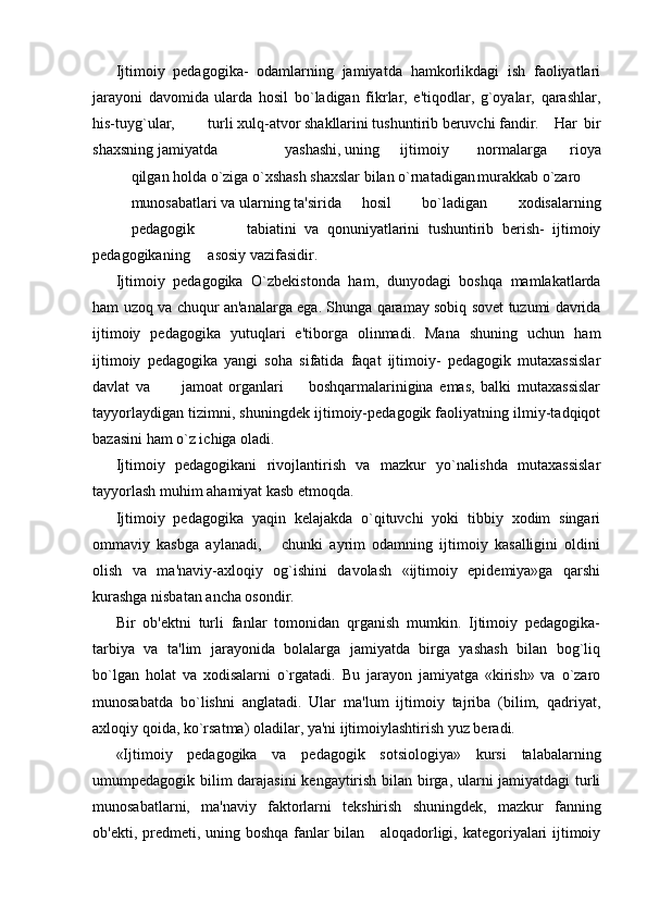 Ijtimoiy   pedagogika-   odamlarning   jamiyatda   hamkorlikdagi   ish   faoliyatlari
jarayoni   davomida   ularda   hosil   bo`ladigan   fikrlar,   e'tiqodlar,   g`oyalar,   qarashlar,
his-tuyg`ular, turli xulq-atvor shakllarini tushuntirib beruvchi fandir. Har   bir
shaxsning jamiyatda yashashi, uning ijtimoiy normalarga   rioya
qilgan holda o`ziga o`xshash shaxslar bilan o`rnatadigan murakkab o`zaro
munosabatlari va ularning ta'sirida hosil   bo`ladigan   xodisalarning
pedagogik tabiatini   va   qonuniyatlarini   tushuntirib   berish-   ijtimoiy
pedagogikaning asosiy vazifasidir.
Ijtimoiy   pedagogika   O`zbekistonda   ham,   dunyodagi   boshqa   mamlakatlarda
ham uzoq va chuqur an'analarga ega. Shunga qaramay sobiq sovet tuzumi davrida
ijtimoiy   pedagogika   yutuqlari   e'tiborga   olinmadi.   Mana   shuning   uchun   ham
ijtimoiy   pedagogika   yangi   soha   sifatida   faqat   ijtimoiy-   pedagogik   mutaxassislar
davlat   va           jamoat   organlari         boshqarmalarinigina   emas,   balki   mutaxassislar
tayyorlaydigan tizimni, shuningdek ijtimoiy-pedagogik faoliyatning ilmiy-tadqiqot
bazasini ham o`z ichiga oladi.
Ijtimoiy   pedagogikani   rivojlantirish   va   mazkur   yo`nalishda   mutaxassislar
tayyorlash muhim ahamiyat kasb etmoqda.
Ijtimoiy   pedagogika   yaqin   kelajakda   o`qituvchi   yoki   tibbiy   xodim   singari
ommaviy   kasbga   aylanadi,       chunki   ayrim   odamning   ijtimoiy   kasalligini   oldini
olish   va   ma'naviy-axloqiy   og`ishini   davolash   «ijtimoiy   epidemiya»ga   qarshi
kurashga nisbatan ancha osondir.
Bir   ob'ektni   turli   fanlar   tomonidan   qrganish   mumkin.   Ijtimoiy   pedagogika-
tarbiya   va   ta'lim   jarayonida   bolalarga   jamiyatda   birga   yashash   bilan   bog`liq
bo`lgan   holat   va   xodisalarni   o`rgatadi.   Bu   jarayon   jamiyatga   «kirish»   va   o`zaro
munosabatda   bo`lishni   anglatadi.   Ular   ma'lum   ijtimoiy   tajriba   (bilim,   qadriyat,
axloqiy qoida, ko`rsatma) oladilar, ya'ni ijtimoiylashtirish yuz beradi.
«Ijtimoiy   pedagogika   va   pedagogik   sotsiologiya»   kursi   talabalarning
umumpedagogik bilim darajasini  kengaytirish bilan birga, ularni jamiyatdagi turli
munosabatlarni,   ma'naviy   faktorlarni   tekshirish   shuningdek,   mazkur   fanning
ob'ekti, predmeti, uning boshqa fanlar bilan     aloqadorligi, kategoriyalari ijtimoiy 