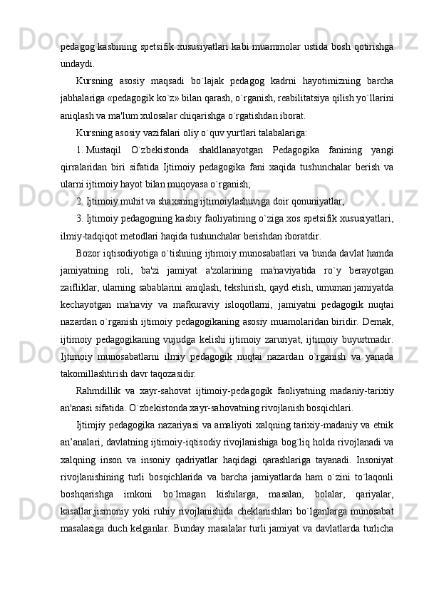 pedagog kasbining  spetsifik xususiyatlari  kabi  muammolar  ustida  bosh qotirishga
undaydi.
Kursning   asosiy   maqsadi   bo`lajak   pedagog   kadrni   hayotimizning   barcha
jabhalariga «pedagogik ko`z» bilan qarash, o`rganish, reabilitatsiya qilish yo`llarini
aniqlash va ma'lum xulosalar chiqarishga o`rgatishdan iborat.
Kursning asosiy vazifalari oliy o`quv yurtlari talabalariga:
1. Mustaqil   O`zbekistonda   shakllanayotgan   Pedagogika   fanining   yangi
qirralaridan   biri   sifatida   Ijtimoiy   pedagogika   fani   xaqida   tushunchalar   berish   va
ularni ijtimoiy hayot bilan muqoyasa o`rganish;
2. Ijtimoiy muhit va shaxsning ijtimoiylashuviga doir qonuniyatlar;
3. Ijtimoiy pedagogning kasbiy faoliyatining o`ziga xos spetsifik xususiyatlari,
ilmiy-tadqiqot metodlari haqida tushunchalar berishdan iboratdir.
Bozor iqtisodiyotiga o`tishning ijtimoiy munosabatlari va bunda davlat hamda
jamiyatning   roli,   ba'zi   jamiyat   a'zolarining   ma'naviyatida   ro`y   berayotgan
zaifliklar, ularning sabablarini aniqlash, tekshirish, qayd etish, umuman jamiyatda
kechayotgan   ma'naviy   va   mafkuraviy   isloqotlarni,   jamiyatni   pedagogik   nuqtai
nazardan o`rganish ijtimoiy pedagogikaning asosiy muamolaridan biridir. Demak,
ijtimoiy   pedagogikaning   vujudga   kelishi   ijtimoiy   zaruriyat,   ijtimoiy   buyurtmadir.
Ijtimoiy   munosabatlarni   ilmiy   pedagogik   nuqtai   nazardan   o`rganish   va   yanada
takomillashtirish davr taqozasidir.
Rahmdillik   va   xayr-sahovat   ijtimoiy-p е dagogik   faoliyatning   madaniy-tarixiy
an'anasi sifatida. O`zb е kistonda xayr-sahovatning rivojlanish bosqichlari.
Ijtimjiy pedagogika nazariyasi va amaliyoti xalqning tarixiy-madaniy va etnik
an’analari, davlatning ijtimoiy-iqtisodiy rivojlanishiga bog`liq holda rivojlanadi va
xalqning   inson   va   insoniy   qadriyatlar   haqidagi   qarashlariga   tayanadi.   Insoniyat
rivojlanishining   turli   bosqichlarida   va   barcha   jamiyatlarda   ham   o`zini   to`laqonli
boshqarishga   imkoni   bo`lmagan   kishilarga,   masalan,   bolalar,   qariyalar,
kasallar,jismoniy   yoki   ruhiy  rivojlanishida   cheklanishlari   bo`lganlarga   munosabat
masalasiga duch kelganlar. Bunday masalalar turli jamiyat va davlatlarda turlicha 