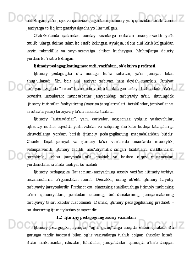 hal etilgan, ya’ni, ojiz va qarovsiz qolganlarni jismoniy yo`q qilishdan tortib ularni
jamiyatga to`liq integratsiyasigacha yo`llar tutilgan.
O`zb е kistonda   qadimdan   bunday   kishilarga   nisbatan   insonparvarlik   yo`li
tutilib, ularga doimo rahm ko`rsatib kelingan, ayniqsa, islom dini kirib kelganidan
keyin   rahmdillik   va   xayr-saxovatga   e’tibor   kuchaygan.   Muhtojlarga   doimiy
yordam ko`rsatib kelingan.
Ijtimoiy pedagogikaning maqsadi, vazifalari, ob'ekti va predmeti.
Ijtimoiy   pedagogika   o`z   nomiga   ko`ra   sotsium,   ya'ni   jamiyat   bilan
shug`ullanadi.   Shu   bois   uni   jamiyat   tarbiyasi   ham   deyish   mumkin.   Jamiyat
tarbiyasi deganda “Inson” tizimi ichida olib boriladigan tarbiya tushuniladi. Ya'ni,
bevosita   insonlararo   munosabatlar   jarayonidagi   tarbiyaviy   ta'sir,   shuningdek
ijtimoiy institutlar faoliyatining (xayriya jamg`armalari, tashkilotlar, jamiyatlar va
assotsiatsiyalar) tarbiyaviy ta'siri nazarda tutiladi.
Ijtimoiy   “autsayderlar”,   ya'ni   qariyalar,   nogironlar,   yolg`iz   yashovchilar,
iqtisodiy   nochor   aqvolda   yashovchilar   va   xalqning   shu   kabi   boshqa   tabaqalariga
kiruvchilarga   yordam   berish   ijtimoiy   pedagogikaning   maqsadalaridan   biridir.
Chunki   faqat   jamiyat   va   ijtimoiy   ta'sir   vositasida   insonlarda   insoniylik,
vatanparvarlik,   ijtimoiy   faollik,   mas'uliyatlilik   singari   fazilatlarni   shakllantirish
mumkinki,   ushbu   jarayonda   oila,   maktab   va   boshqa   o`quv   muassasalari
yordamchilar sifatida faoliyat ko`rsatadi.
Ijtimoiy   pedagogika   (lat.socium-jamiyat)ning   asosiy   vazifasi   ijtimoiy   tarbiya
muammolarini   o`rganishdan   iborat.   Demakki,   uning   ob'ekti   ijtimoiy   hayotiy
tarbiyaviy jarayonlardir. Predmet esa, shaxsning shakllanishiga ijtimoiy muhitning
ta'siri   qonuniyatlari,   jumladan   oilaning,   birlashmalarning,   jamqarmalarning
tarbiyaviy   ta'siri   kabilar   hisoblanadi.   Demak,   ijtimoiy   pedagogikaning   predmeti   -
bu shaxsning ijtimoiylashuv jarayonidir.
1.2  Ijtimoiy pedagogning asosiy vazifalari
Ijtimoiy   pedagogika,   ayniqsa,   “og`ir   guruq”larga   aloqida   e'tibor   qaratadi.   Bu
guruqga   taqdir   taqozasi   bilan   og`ir   vaziyatlarga   tushib   qolgan   shaxslar   kiradi.
Bular:   narkomanlar,   ishsizlar,   fohishalar,   jinoyatchilar,   qamoqda   o`tirib   chiqqan 